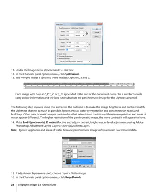 11. Under the Image menu, choose Mode > Lab Color.
12. In the Channels panel options menu, click Split Channels.
13. The merged image is split into three images: Lightness, a and b.




     Each image with have an “_l”, “_a”, or ,”_b” appended to the end of the document name. The a and b channels
     carry colour information and the idea is to substitute the panchromatic image for the Lightness channel.


The following step involves some trial and error. The outcome is to make the image brightness and contrast match
the Lightness channel as much as possible. Ignore areas of water or vegetation and concentrate on roads and
buildings. Often panchromatic images contain data that extends into the infrared therefore vegetation and areas of
water appear differently. The higher resolution of the panchromatic image, the more contrast it will appear to have.
14. Make Band 8 (panchromatic), 15 meters.tif active and adjust contrast, brightness, or level adjustments using Adobe
    Photoshop Adjustment Layers (Layers > New Adjustments Layer).
Note: Ignore vegetation and areas of water because panchromatic images often contain near infrared data.




15. If adjustment layers were used, choose Layer > Flatten Image.
16. In the Channels panel options menu, click Merge Channels.

28     Geographic Imager 2.5 Tutorial Guide
 