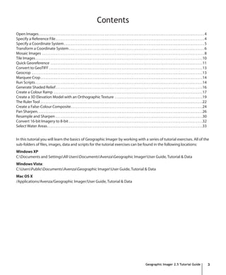 Contents
Open Images . . . . . . . . . . . . . . . . . . . . . . . . . . . . . . . . . . . . . . . . . . . . . . . . . . . . . . . . . . . . . . . . . . . . . . . . . . . . . . . . . . . . . . . . . . . . . . . . . . 4
Specify a Reference File . . . . . . . . . . . . . . . . . . . . . . . . . . . . . . . . . . . . . . . . . . . . . . . . . . . . . . . . . . . . . . . . . . . . . . . . . . . . . . . . . . . . . . . . 4
Specify a Coordinate System . . . . . . . . . . . . . . . . . . . . . . . . . . . . . . . . . . . . . . . . . . . . . . . . . . . . . . . . . . . . . . . . . . . . . . . . . . . . . . . . . . . 5
Transform a Coordinate System . . . . . . . . . . . . . . . . . . . . . . . . . . . . . . . . . . . . . . . . . . . . . . . . . . . . . . . . . . . . . . . . . . . . . . . . . . . . . . . . 6
Mosaic Images . . . . . . . . . . . . . . . . . . . . . . . . . . . . . . . . . . . . . . . . . . . . . . . . . . . . . . . . . . . . . . . . . . . . . . . . . . . . . . . . . . . . . . . . . . . . . . . . 8
Tile Images . . . . . . . . . . . . . . . . . . . . . . . . . . . . . . . . . . . . . . . . . . . . . . . . . . . . . . . . . . . . . . . . . . . . . . . . . . . . . . . . . . . . . . . . . . . . . . . . . . .10
Quick Georeference . . . . . . . . . . . . . . . . . . . . . . . . . . . . . . . . . . . . . . . . . . . . . . . . . . . . . . . . . . . . . . . . . . . . . . . . . . . . . . . . . . . . . . . . . .11
Convert to GeoTIFF . . . . . . . . . . . . . . . . . . . . . . . . . . . . . . . . . . . . . . . . . . . . . . . . . . . . . . . . . . . . . . . . . . . . . . . . . . . . . . . . . . . . . . . . . . .13
Geocrop . . . . . . . . . . . . . . . . . . . . . . . . . . . . . . . . . . . . . . . . . . . . . . . . . . . . . . . . . . . . . . . . . . . . . . . . . . . . . . . . . . . . . . . . . . . . . . . . . . . . .13
Marquee Crop . . . . . . . . . . . . . . . . . . . . . . . . . . . . . . . . . . . . . . . . . . . . . . . . . . . . . . . . . . . . . . . . . . . . . . . . . . . . . . . . . . . . . . . . . . . . . . . .14
Run Scripts . . . . . . . . . . . . . . . . . . . . . . . . . . . . . . . . . . . . . . . . . . . . . . . . . . . . . . . . . . . . . . . . . . . . . . . . . . . . . . . . . . . . . . . . . . . . . . . . . . .14
Generate Shaded Relief . . . . . . . . . . . . . . . . . . . . . . . . . . . . . . . . . . . . . . . . . . . . . . . . . . . . . . . . . . . . . . . . . . . . . . . . . . . . . . . . . . . . . . .16
Create a Colour Ramp . . . . . . . . . . . . . . . . . . . . . . . . . . . . . . . . . . . . . . . . . . . . . . . . . . . . . . . . . . . . . . . . . . . . . . . . . . . . . . . . . . . . . . . .17
Create a 3D Elevation Model with an Orthographic Texture . . . . . . . . . . . . . . . . . . . . . . . . . . . . . . . . . . . . . . . . . . . . . . . . . . . .19
The Ruler Tool . . . . . . . . . . . . . . . . . . . . . . . . . . . . . . . . . . . . . . . . . . . . . . . . . . . . . . . . . . . . . . . . . . . . . . . . . . . . . . . . . . . . . . . . . . . . . . . .22
Create a False-Colour Composite. . . . . . . . . . . . . . . . . . . . . . . . . . . . . . . . . . . . . . . . . . . . . . . . . . . . . . . . . . . . . . . . . . . . . . . . . . . . . .24
Pan Sharpen. . . . . . . . . . . . . . . . . . . . . . . . . . . . . . . . . . . . . . . . . . . . . . . . . . . . . . . . . . . . . . . . . . . . . . . . . . . . . . . . . . . . . . . . . . . . . . . . . .26
Resample and Sharpen . . . . . . . . . . . . . . . . . . . . . . . . . . . . . . . . . . . . . . . . . . . . . . . . . . . . . . . . . . . . . . . . . . . . . . . . . . . . . . . . . . . . . . .30
Convert 16-bit Imagery to 8-bit . . . . . . . . . . . . . . . . . . . . . . . . . . . . . . . . . . . . . . . . . . . . . . . . . . . . . . . . . . . . . . . . . . . . . . . . . . . . . . .32
Select Water Areas. . . . . . . . . . . . . . . . . . . . . . . . . . . . . . . . . . . . . . . . . . . . . . . . . . . . . . . . . . . . . . . . . . . . . . . . . . . . . . . . . . . . . . . . . . . .33


In this tutorial you will learn the basics of Geographic Imager by working with a series of tutorial exercises. All of the
sub-folders of files, images, data and scripts for the tutorial exercises can be found in the following locations:
Windows XP
C:Documents and SettingsAll UsersDocumentsAvenzaGeographic ImagerUser Guide, Tutorial & Data
Windows Vista:
C:UsersPublicDocumentsAvenzaGeographic ImagerUser Guide, Tutorial & Data
Mac OS X
/Applications/Avenza/Geographic Imager/User Guide, Tutorial & Data




                                                                                                                                               Geographic Imager 2.5 Tutorial Guide                                   3
 