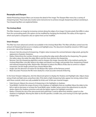 Resample and Sharpen
Adobe Photoshop sharpen filters can increase the detail of the image. The Sharpen filter menu has a variety of
sharpening tools. These tools also involve some trial and error to achieve enough sharpening without overdoing it.
Two sharpening filters are explained below.


The Unsharp Mask
This filter sharpens an image by increasing contrast along the edges of an image. It locates pixels that differ in value
from the surrounding pixels, this option can be modified by changing the threshold. The radius of the region to
which each pixel is compared is also an option that can be modified.


Smart Sharpen
This filter has more advanced controls not available in the Unsharp Mask filter. This filter will allow control over the
amount of sharpening that occurs in shadow and highlight areas. The document should be viewed at 100% to get
an accurate view of the sharpening.
•	   Amount: Sets the amount of sharpening. A higher value increases the contrast between edge pixels, giving the
     appearance of greater sharpness.
•	   Radius: Determines the number of pixels surrounding the edge pixels affected by the sharpening. The greater
     the radius value, the wider the edge effects and the more obvious the sharpening.
•	   Remove: Sets the sharpening algorithm used to sharpen the image. Gaussian Blur is the method used by the
     Unsharp Mask filter. Lens Blur detects the edges and detail in an image, and provides finer sharpening of detail
     and reduced sharpening halos. Motion Blur attempts to reduce the effects of blur due to camera or subject
     movement. Set the Angle control if you choose Motion Blur.
•	   Angle: Sets the direction of motion for the Motion Blur option of the Remove control.
•	   More Accurate: Processes the file more slowly for a more accurate removal of blurring.


In the Smart Sharpen dialog box, click the Advanced option to display the Shadow and Highlight tabs. Adjust sharp-
ening of dark and light areas using these tabs. If the dark or light sharpening halos appear too strong, reduce them
with these controls, which are only available for 8-bits and 16-bits-per-channel images:
•	   Fade Amount: Adjusts the amount of sharpening in the highlights or shadows.
•	   Tonal Width: Controls the range of tones in the shadows or highlights that are modified. Move the slider to the
     left or right to decrease or increase the Tonal Width value. Smaller values restrict the adjustments to only the
     darker regions for shadow correction and only the lighter regions for highlight correction.
•	   Radius: Controls the size of the area around each pixel that is used to determine whether a pixel is in the
     shadows or highlights. Moving the slider to the left specifies a smaller area, and moving it to the right specifies
     a larger area.




30    Geographic Imager 2.5 Tutorial Guide
 