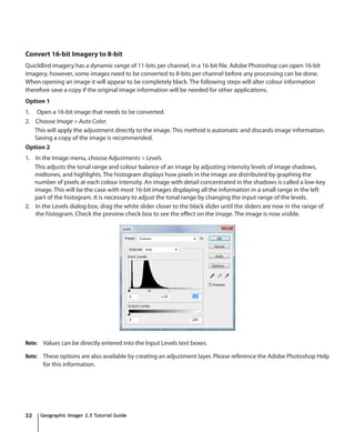 Convert 16-bit Imagery to 8-bit
QuickBird imagery has a dynamic range of 11-bits per channel, in a 16-bit file. Adobe Photoshop can open 16-bit
imagery, however, some images need to be converted to 8-bits per channel before any processing can be done.
When opening an image it will appear to be completely black. The following steps will alter colour information
therefore save a copy if the original image information will be needed for other applications.
Option 1
1. Open a 16-bit image that needs to be converted.
2. Choose Image > Auto Color.
   This will apply the adjustment directly to the image. This method is automatic and discards image information.
   Saving a copy of the image is recommended.
Option 2
1. In the Image menu, choose Adjustments > Levels.
   This adjusts the tonal range and colour balance of an image by adjusting intensity levels of image shadows,
   midtones, and highlights. The histogram displays how pixels in the image are distributed by graphing the
   number of pixels at each colour intensity. An image with detail concentrated in the shadows is called a low-key
   image. This will be the case with most 16-bit images displaying all the information in a small range in the left
   part of the histogram. It is necessary to adjust the tonal range by changing the input range of the levels.
2. In the Levels dialog box, drag the white slider closer to the black slider until the sliders are now in the range of
   the histogram. Check the preview check box to see the effect on the image. The image is now visible.




Note: Values can be directly entered into the Input Levels text boxes.

Note: These options are also available by creating an adjustment layer. Please reference the Adobe Photoshop Help
      for this information.




32   Geographic Imager 2.5 Tutorial Guide
 