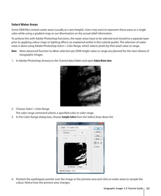 Select Water Areas
Some DEM files contain water areas (usually at a zero height). Users may want to represent these areas as a single
color while using a gradient map or sun-illumination on the actual relief information.
To achieve this with Adobe Photoshop functions, the water areas have to be selected and moved to a separate layer
prior to applying colour maps or lighting effects (as explained earlier in this tutorial guide). The selection of water
areas is done using Adobe Photoshop Select > Color Range, which selects pixels by their pixel value or range.
Note: More advanced function to allow selection per DEM height value or range are planned for the next release of
      Geographic Imager.

1. In Adobe Photoshop, browse to the Tutorial data folder and open Yukon Water.dem.




2. Choose Select > Color Range.
   The color range command selects a specified color or color range.
3. In the Color Range dialog box, choose Sample Colors from the Select drop-down list.




4. Position the eyedropper pointer over the image or the preview area and click on water areas to sample the
   colour. Notice how the preview area changes.
                                                                               Geographic Imager 2.5 Tutorial Guide   33
 