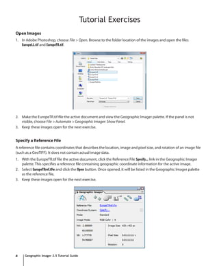 Tutorial Exercises
Open Images
1. In Adobe Photoshop, choose File > Open. Browse to the folder location of the images and open the files
   EuropeLL.tif and EuropeTR.tif.




2. Make the EuropeTR.tif file the active document and view the Geographic Imager palette. If the panel is not
   visible, choose File > Automate > Geographic Imager: Show Panel.
3. Keep these images open for the next exercise.


Specify a Reference File
A reference file contains coordinates that describes the location, image and pixel size, and rotation of an image file
(such as a GeoTIFF). It does not contain actual image data.
1. With the EuropeTR.tif file the active document, click the Reference File Specify... link in the Geographic Imager
   palette. This specifies a reference file containing geographic coordinate information for the active image.
2. Select EuropeTRref.tfw and click the Open button. Once opened, it will be listed in the Geographic Imager palette
   as the reference file.
3. Keep these images open for the next exercise.




4    Geographic Imager 2.5 Tutorial Guide
 