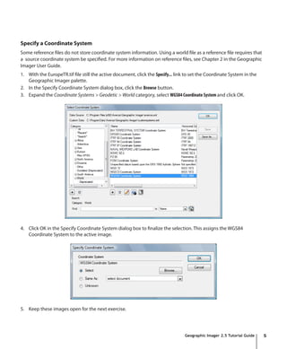 Specify a Coordinate System
Some reference files do not store coordinate system information. Using a world file as a reference file requires that
a source coordinate system be specified. For more information on reference files, see Chapter 2 in the Geographic
Imager User Guide.
1. With the EuropeTR.tif file still the active document, click the Specify... link to set the Coordinate System in the
   Geographic Imager palette.
2. In the Specify Coordinate System dialog box, click the Browse button.
3. Expand the Coordinate Systems > Geodetic > World category, select WGS84 Coordinate System and click OK.




4. Click OK in the Specify Coordinate System dialog box to finalize the selection. This assigns the WGS84
   Coordinate System to the active image.




5. Keep these images open for the next exercise.




                                                                                  Geographic Imager 2.5 Tutorial Guide   5
 
