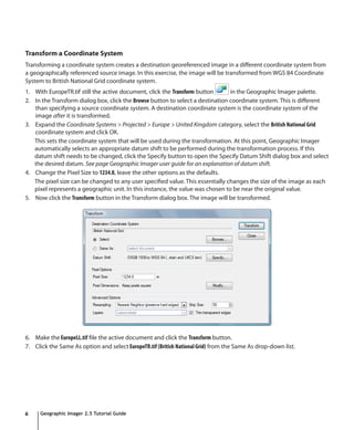Transform a Coordinate System
Transforming a coordinate system creates a destination georeferenced image in a different coordinate system from
a geographically referenced source image. In this exercise, the image will be transformed from WGS 84 Coordinate
System to British National Grid coordinate system.
1. With EuropeTR.tif still the active document, click the Transform button      in the Geographic Imager palette.
2. In the Transform dialog box, click the Browse button to select a destination coordinate system. This is different
   than specifying a source coordinate system. A destination coordinate system is the coordinate system of the
   image after it is transformed.
3. Expand the Coordinate Systems > Projected > Europe > United Kingdom category, select the British National Grid
   coordinate system and click OK.
   This sets the coordinate system that will be used during the transformation. At this point, Geographic Imager
   automatically selects an appropriate datum shift to be performed during the transformation process. If this
   datum shift needs to be changed, click the Specify button to open the Specify Datum Shift dialog box and select
   the desired datum. See page Geographic Imager user guide for an explanation of datum shift.
4. Change the Pixel Size to 1234.8, leave the other options as the defaults.
   The pixel size can be changed to any user specified value. This essentially changes the size of the image as each
   pixel represents a geographic unit. In this instance, the value was chosen to be near the original value.
5. Now click the Transform button in the Transform dialog box. The image will be transformed.




6. Make the EuropeLL.tif file the active document and click the Transform button.
7. Click the Same As option and select EuropeTR.tif (British National Grid) from the Same As drop-down list.




6     Geographic Imager 2.5 Tutorial Guide
 