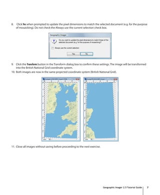 8.   Click Yes when prompted to update the pixel dimensions to match the selected document (e.g. for the purpose
     of mosaicking). Do not check the Always use the current selection check box.




9. Click the Transform button in the Transform dialog box to confirm these settings. The image will be transformed
    into the British National Grid coordinate system.
10. Both images are now in the same projected coordinate system (British National Grid).




11. Close all images without saving before proceeding to the next exercise.




                                                                              Geographic Imager 2.5 Tutorial Guide   7
 