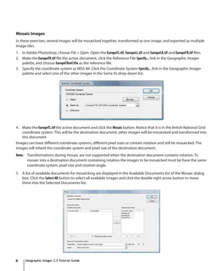 Mosaic Images
In these exercises, several images will be mosaicked together, transformed as one image, and exported as multiple
image tiles.
1. In Adobe Photoshop, choose File > Open. Open the EuropeTL.tif, EuropeLL.tif and EuropeLR.tif and EuropeTR.tif files.
2. Make the EuropeTR.tif file the active document, click the Reference File Specify... link in the Geographic Imager
   palette, and choose EuropeTRref.tfw as the reference file.
3. Specify the coordinate system as WGS 84. Click the Coordinate System Specify... link in the Geographic Imager
   palette and select one of the other images in the Same As drop-down list.




4. Make the EuropeTL.tif the active document and click the Mosaic button. Notice that it is in the British National Grid
   coordinate system. This will be the destination document, other images will be mosaicked and transformed into
   this document
Images can have different coordinate systems, different pixel sizes or contain rotation and still be mosaicked. The
images will inherit the coordinate system and pixel size of the destination document.
Note: Transformations during mosaic are not supported when the destination document contains rotation. To
      mosaic into a destination document containing rotation the images to be mosaicked must be have the same
      coordinate system, pixel size and rotation angle.

5. A list of available documents for mosaicking are displayed in the Available Documents list of the Mosaic dialog
   box. Click the Select All button to select all available images and click the double right arrow button to move
   them into the Selected Documents list.




8     Geographic Imager 2.5 Tutorial Guide
 