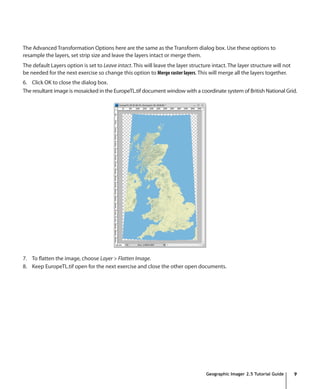 The Advanced Transformation Options here are the same as the Transform dialog box. Use these options to
resample the layers, set strip size and leave the layers intact or merge them.
The default Layers option is set to Leave intact. This will leave the layer structure intact. The layer structure will not
be needed for the next exercise so change this option to Merge raster layers. This will merge all the layers together.
6. Click OK to close the dialog box.
The resultant image is mosaicked in the EuropeTL.tif document window with a coordinate system of British National Grid.




7. To flatten the image, choose Layer > Flatten Image.
8. Keep EuropeTL.tif open for the next exercise and close the other open documents.




                                                                                   Geographic Imager 2.5 Tutorial Guide      9
 