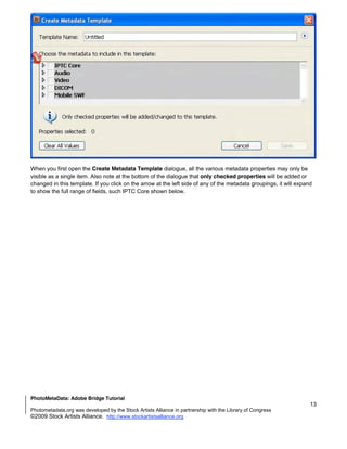 When you first open the Create Metadata Template dialogue, all the various metadata properties may only be
visible as a single item. Also note at the bottom of the dialogue that only checked properties will be added or
changed in this template. If you click on the arrow at the left side of any of the metadata groupings, it will expand
to show the full range of fields, such IPTC Core shown below.




PhotoMetaData: Adobe Bridge Tutorial
                                                                                                                    13
Photometadata.org was developed by the Stock Artists Alliance in partnership with the Library of Congress
©2009 Stock Artists Alliance. http://www.stockartistsalliance.org
 