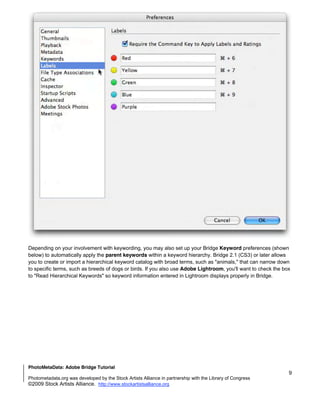 Depending on your involvement with keywording, you may also set up your Bridge Keyword preferences (shown
below) to automatically apply the parent keywords within a keyword hierarchy. Bridge 2.1 (CS3) or later allows
you to create or import a hierarchical keyword catalog with broad terms, such as "animals," that can narrow down
to specific terms, such as breeds of dogs or birds. If you also use Adobe Lightroom, you'll want to check the box
to "Read Hierarchical Keywords" so keyword information entered in Lightroom displays properly in Bridge.




PhotoMetaData: Adobe Bridge Tutorial
                                                                                                                9
Photometadata.org was developed by the Stock Artists Alliance in partnership with the Library of Congress
©2009 Stock Artists Alliance. http://www.stockartistsalliance.org
 