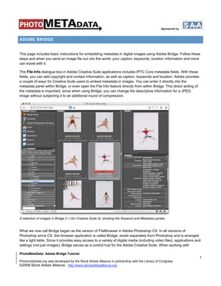 ADOBE BRIDGE


This page includes basic instructions for embedding metadata in digital images using Adobe Bridge. Follow these
steps and when you send an image file out into the world, your caption, keywords, location information and more
can travel with it.

The File Info dialogue box in Adobe Creative Suite applications includes IPTC Core metadata fields. With these
fields, you can add copyright and contact information, as well as caption, keywords and location. Adobe provides
a couple of ways for Creative Suite users to embed metadata in images. You can enter it directly into the
metadata panel within Bridge, or even open the File Info feature directly from within Bridge. This direct writing of
the metadata is important, since when using Bridge, you can change the descriptive information for a JPEG
image without subjecting it to an additional round of compression.




A selection of images in Bridge 2.1 (for Creative Suite 3), showing the Keyword and Metadata panels.


What we now call Bridge began as the version of FileBrowser in Adobe Photoshop CS. In all versions of
Photoshop since CS, this browser application is called Bridge, exists separately from Photoshop and is arranged
like a light table. Since it provides easy access to a variety of digital media (including video files), applications and
settings (not just images), Bridge serves as a control hub for the Adobe Creative Suite. When working with

PhotoMetaData: Adobe Bridge Tutorial
                                                                                                                        1
Photometadata.org was developed by the Stock Artists Alliance in partnership with the Library of Congress
©2009 Stock Artists Alliance. http://www.stockartistsalliance.org
 