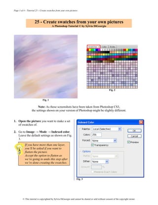 Page 1 of 4 – Tutorial 25 – Create swatches from your own pictures




                     25 - Create swatches from your own pictures
                                       A Photoshop Tutorial © by Sylvia DiGeorgio




                                                                                                    Fig. 2


                             Fig. 1

                       Note: As these screenshots have been taken from Photoshop CS3,
                  the settings shown on your version of Photoshop might be slightly different.


1. Open the picture you want to make a set
   of swatches of.

2. Go to Image → Mode → Indexed color.
   Leave the default settings as shown on Fig.
   3.
           If you have more than one layer,
           you’ll be asked if you want to
           flatten the picture.
           Accept the option to flatten as
           we’re going to undo this step after
           we’re done creating the swatches.




                                                                 Fig. 3




         © This tutorial is copyrighted by Sylvia DiGeorgio and cannot be shared or sold without consent of the copyright owner.
 