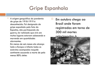 Gripe Espanhola
 A origem geográfica da pandemia
de gripe de 1918-1919 é
desconhecida. Foi designada de
gripe espanhola pelo fato da
Espanha, não participando da
guerra, ter noticiado que civis em
muitos lugares estavam adoecendo e
morrendo em quantidades
alarmantes.
Em menos de seis meses ela alcança
toda a Europa e infecta todos os
exércitos acampados naquele
continente causando a morte de pelo
menos 80% deles
 Em outubro chega ao
Brasil onde foram
registradas em torno de
300 mil mortes
relacionadas à
epidemia vitimando
inclusive o Presidente
da República, Rodrigues
Alves, em 1919.
 