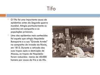 Tifo
 O Tifo foi uma importante causa de
epidemias antes da Segunda guerra
mundial. Atingia particularmente os
exércitos em campanha e as
populações prisionais.
 Uma das epidemias mais conhecidas
foi aquela que atingiu Napoleão
Bonaparte e a sua "Grande Armée"
na campanha de invasão da Rússia,
em 1812. Durante a retirada das
suas tropas após a destruição de
Moscou, as tropas de Napoleão
foram reduzidas menos de 40.000
homens por causa do frio e do tifo.
 