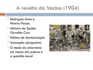 A revolta da Vacina (1904)
 Rodrigues Alves e
Pereira Passos
 Ministro da Saúde:
Oswaldo Cruz
 Política de Sanitarização
 Vacinação obrigatória
 O medo do extermínio
em massa dos pobres e
a questão moral
 