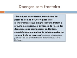 “Em tempos de constante movimento das
pessoas, se não houver vigilância e
monitoramento que diagnostiquem, tratem e
previnam as possíveis situações de riscos das
doenças, estas permanecem endêmicas,
especialmente em países de extrema pobreza,
sem controle ou recursos”, afirma a infectologista e
professora da Universidade Federal de Pernambuco, Sylvia
Hinrichsen.
Doenças sem fronteira
 