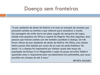Doença sem fronteiras
“A pior epidemia de ebola da história é só mais um exemplo de mazelas que
pareciam sumidas ou extintas e que voltaram para assombrar o mundo
Um passageiro de avião morre em pleno saguão do aeroporto de Lagos,
cidade mais populosa da África e capital da Nigéria. Nos dias seguintes, duas
pessoas que tiveram contato com ele também sucumbem à doença. Os três
foram vítimas da pior epidemia de ebola da história. Na China, uma cidade
inteira passou dias isolada por causa de um caso de peste bubônica. No
século 14, a doença foi responsável por dizimar quase dois terços da
população da Europa. E no Afeganistão a ação do grupo terrorista Talibã é
apontada como a responsável pelo recrudescimento da poliomielite, que causa
paralisia em crianças de até 5 anos.”
REVISTA GALILEU
 