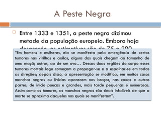 A Peste Negra
 Entre 1333 e 1351, a peste negra dizimou
metade da população europeia. Embora haja
desacordo, as estimativas são de 75 a 200
milhões de mortes
“Em homens e mulheres, ela se manifesta pela emergência de certos
tumores nas virilhas e axilas, alguns dos quais chegam ao tamanho de
uma maçã; outros, ao de um ovo… Dessas duas regiões do corpo esses
tumores mortais logo começam a propagar-se e a espalhar-se em todas
as direções; depois disso, a apresentação se modifica, em muitos casos
manchas negras ou lívidas aparecem nos braços, nas coxas e outras
partes, de início poucas e grandes, mais tarde pequenas e numerosas.
Assim como os tumores, as manchas negras são sinais infalíveis de que a
morte se aproxima daqueles nos quais se manifestam”.
 