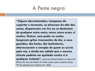 A Peste negra
“Alguns desventurados, incapazes de
suportar o tormento, se atiravam do alto das
casas, disparavam um tiro ou se destruíam
de qualquer outro meio; casos como esses vi
muitos. Outros, sem poder se conter,
lançavam gritos incessantes de dor, e seus
gemidos, tão fortes, tão lastimáveis,
atravessavam o coração de quem os ouvia
pela rua, e ainda era sabido que o mesmo
chicote poderia ser açoitado contra si a
qualquer instante”, escreveu Daniel Defoe na obra Um
Diário do Ano da Peste. O relato conta como a peste matou
70 mil pessoas em Londres em 1665.
 
