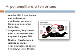 A poliomelite e o terrorismo
 A poliomelite é uma doença
que praticamente
erradicada, mas que se
tornou alvo de práticas
terroristas.
 Afeganistão/ Paquistão –
guerra contra o terrorismo
empreendida pelos EUA
 Nigéria – Bokoharam e a
rejeição do mundo
ocidental. Expansão para a
Somália, Quênia e Etiópia.
 