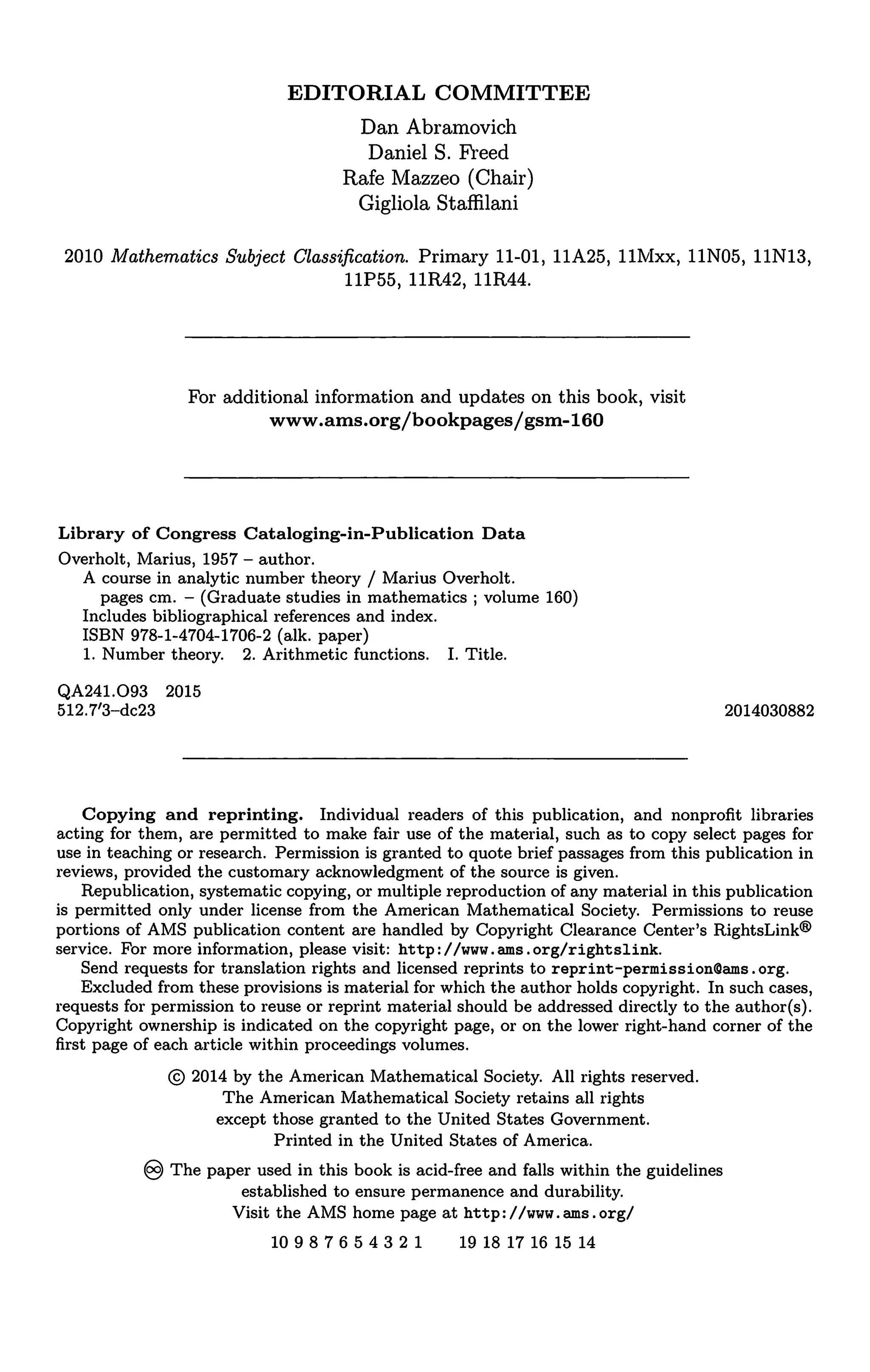 EDITORIAL COMMITTEE
Dan Abramovich
Daniel S. Freed
Rafe Mazzeo (Chair)
Gigliola Staffilani
2010 Mathematics Subject Classification. Primary 11-01, 11A25, llMxx, 11N05, 11N13,
11P55, 11R42, 11R44.
For additional information and updates on this book, visit
www.ams.org/bookpages/gsm-160
Library of Congress Cataloging-in-Publication Data
Overholt, Marius, 1957 - author.
A course in analytic number theory / Marius Overholt.
pages cm. - (Graduate studies in mathematics; volume 160)
Includes bibliographical references and index.
ISBN 978-1-4704-1706-2 (alk. paper)
1. Number theory. 2. Arithmetic functions. I. Title.
QA241.093 2015
512.7'3-dc23 2014030882
Copying and reprinting. Individual readers of this publication, and nonprofit libraries
acting for them, are permitted to make fair use of the material, such as to copy select pages for
use in teaching or research. Permission is granted to quote brief passages from this publication in
reviews, provided the customary acknowledgment of the source is given.
Republication, systematic copying, or multiple reproduction of any material in this publication
is permitted only under license from the American Mathematical Society. Permissions to reuse
portions of AMS publication content are handled by Copyright Clearance Center's RightsLink®
service. For more information, please visit: http: I /www.ams.org/rightslink.
Send requests for translation rights and licensed reprints to reprint-permissionlDams. org.
Excluded from these provisions is material for which the author holds copyright. In such cases,
requests for permission to reuse or reprint material should be addressed directly to the author(s).
Copyright ownership is indicated on the copyright page, or on the lower right-hand corner of the
first page of each article within proceedings volumes.
© 2014 by the American Mathematical Society. All rights reserved.
The American Mathematical Society retains all rights
except those granted to the United States Government.
Printed in the United States of America.
§ The paper used in this book is acid-free and falls within the guidelines
established to ensure permanence and durability.
Visit the AMS home page at http: I /www. ams .org/
10987654321 19 18 17 16 15 14
 