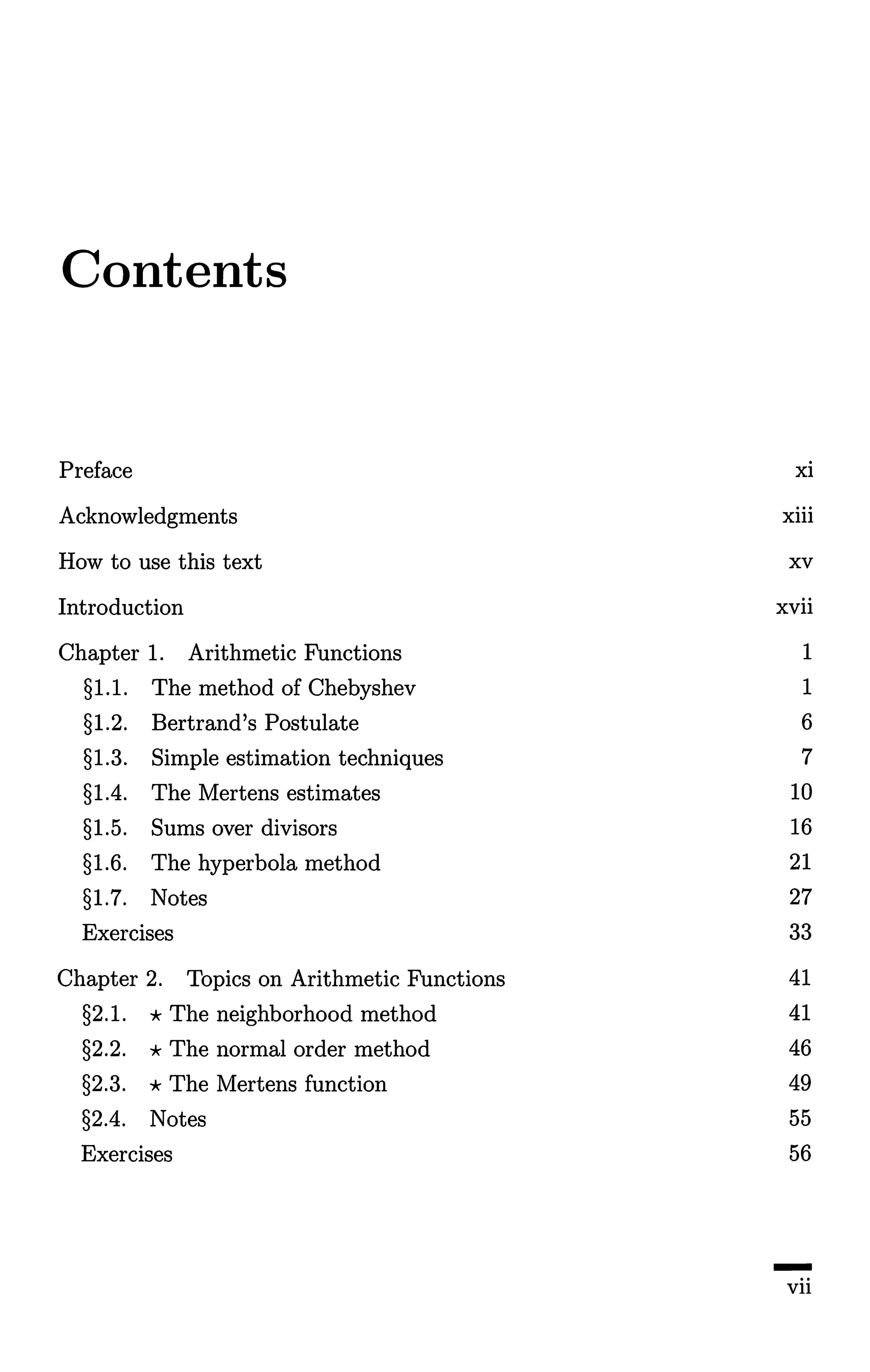 Contents
Preface xi
Acknowledgments xiii
How to use this text xv
Introduction xvii
Chapter 1. Arithmetic Functions 1
§1.1. The method of Chebyshev 1
§1.2. Bertrand's Postulate 6
§1.3. Simple estimation techniques 7
§1.4. The Mertens estimates 10
§1.5. Sums over divisors 16
§1.6. The hyperbola method 21
§1.7. Notes 27
Exercises 33
Chapter 2. Topics on Arithmetic Functions 41
§2.1. *The neighborhood method 41
§2.2. * The normal order method 46
§2.3. * The Mertens function 49
§2.4. Notes 55
Exercises 56
-vii
 