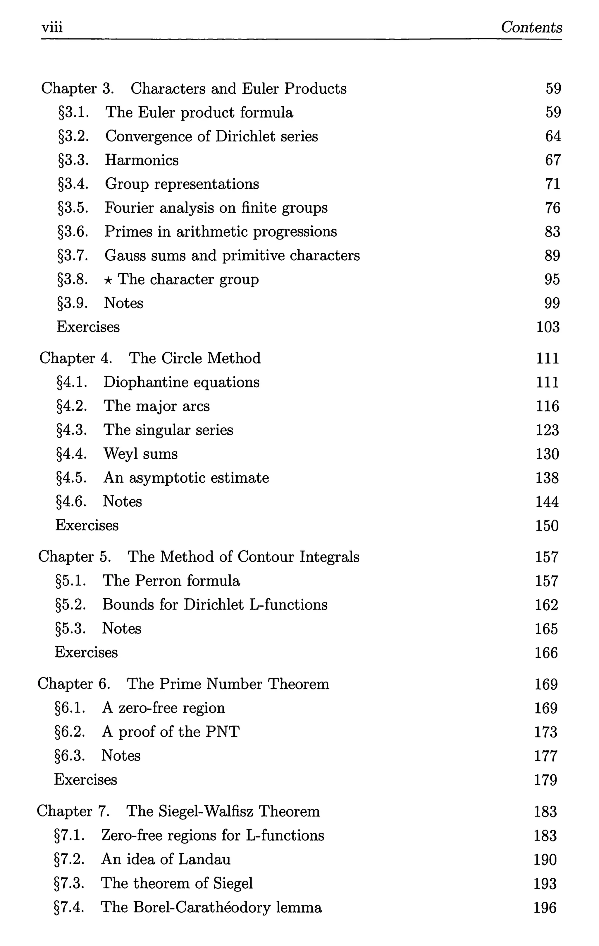 viii Contents
Chapter 3. Characters and Euler Products 59
§3.1. The Euler product formula 59
§3.2. Convergence of Dirichlet series 64
§3.3. Harmonics 67
§3.4. Group representations 71
§3.5. Fourier analysis on finite groups 76
§3.6. Primes in arithmetic progressions 83
§3.7. Gauss sums and primitive characters 89
§3.8. *The character group 95
§3.9. Notes 99
Exercises 103
Chapter 4. The Circle Method 111
§4.1. Diophantine equations 111
§4.2. The major arcs 116
§4.3. The singular series 123
§4.4. Weyl sums 130
§4.5. An asymptotic estimate 138
§4.6. Notes 144
Exercises 150
Chapter 5. The Method of Contour Integrals 157
§5.1. The Perron formula 157
§5.2. Bounds for Dirichlet L-functions 162
§5.3. Notes 165
Exercises 166
Chapter 6. The Prime Number Theorem 169
§6.1. A zero-free region 169
§6.2. A proof of the PNT 173
§6.3. Notes 177
Exercises 179
Chapter 7. The Siegel-Walfisz Theorem 183
§7.1. Zero-free regions for L-functions 183
§7.2. An idea of Landau 190
§7.3. The theorem of Siegel 193
§7.4. The Borel-Caratheodory lemma 196
 