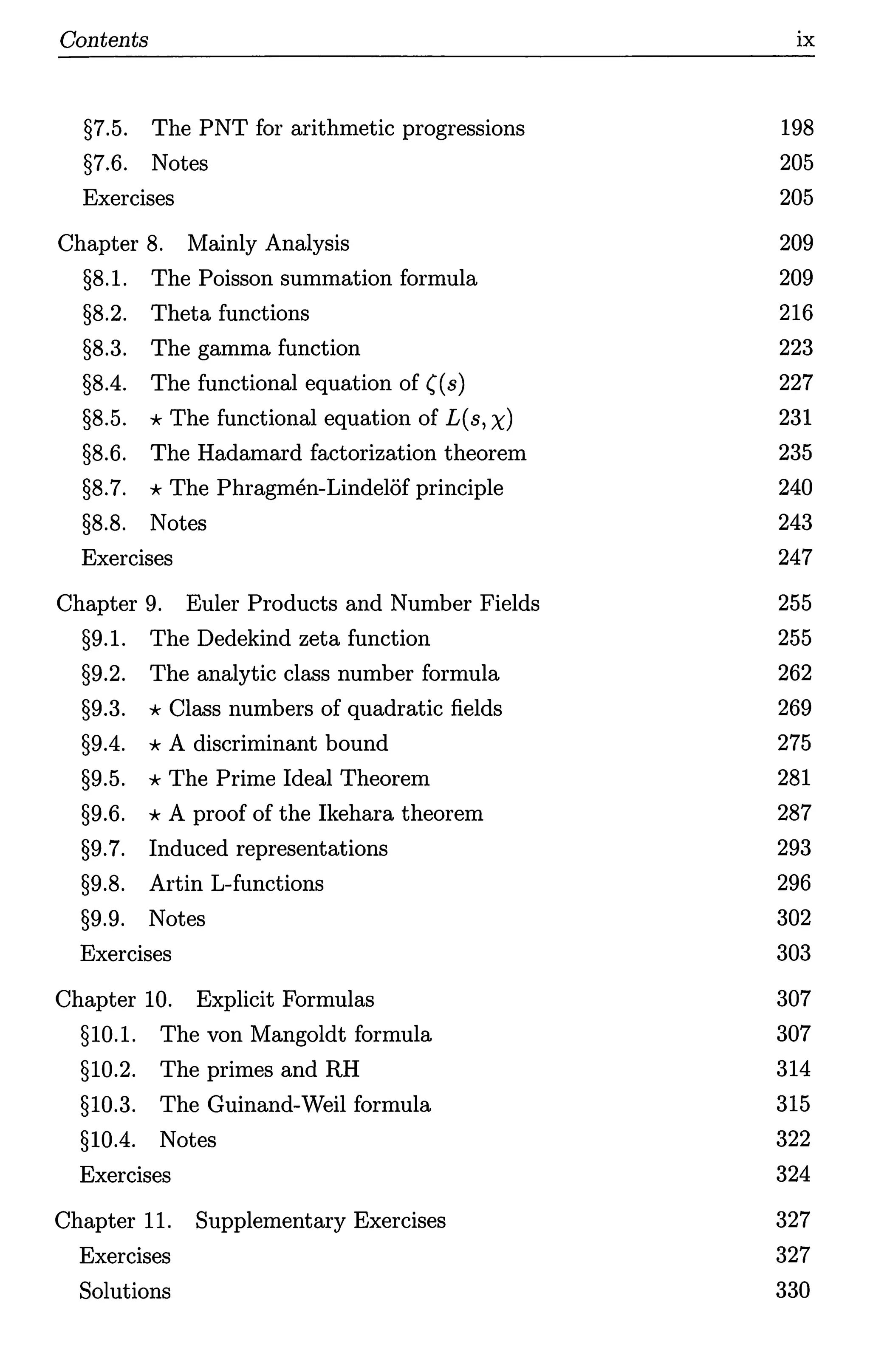 Contents
§7.5. The PNT for arithmetic progressions
§7.6. Notes
Exercises
Chapter 8. Mainly Analysis
§8.1. The Poisson summation formula
§8.2. Theta functions
§8.3. The gamma function
§8.4. The functional equation of ((s)
§8.5. *The functional equation of L(s, x)
§8.6. The Hadamard factorization theorem
§8.7. *The Phragmen-LindelOf principle
§8.8. Notes
Exercises
Chapter 9. Euler Products and Number Fields
§9.1. The Dedekind zeta function
§9.2. The analytic class number formula
§9.3. *Class numbers of quadratic fields
§9.4. *A discriminant bound
§9.5. *The Prime Ideal Theorem
§9.6. *A proof of the Ikehara theorem
§9.7. Induced representations
§9.8. Artin L-functions
§9.9. Notes
Exercises
Chapter 10. Explicit Formulas
§10.1. The von Mangoldt formula
§10.2. The primes and RH
§10.3. The Guinand-Weil formula
§10.4. Notes
Exercises
Chapter 11. Supplementary Exercises
Exercises
Solutions
ix
198
205
205
209
209
216
223
227
231
235
240
243
247
255
255
262
269
275
281
287
293
296
302
303
307
307
314
315
322
324
327
327
330
 