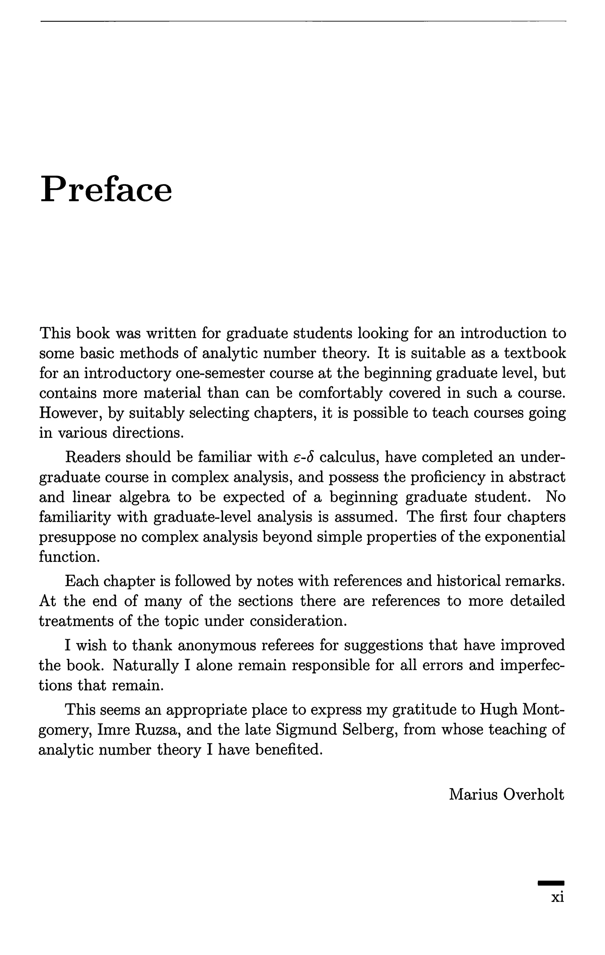 Preface
This book was written for graduate students looking for an introduction to
some basic methods of analytic number theory. It is suitable as a textbook
for an introductory one-semester course at the beginning graduate level, but
contains more material than can be comfortably covered in such a course.
However, by suitably selecting chapters, it is possible to teach courses going
in various directions.
Readers should be familiar with c-8 calculus, have completed an under-
graduate course in complex analysis, and possess the proficiency in abstract
and linear algebra to be expected of a beginning graduate student. No
familiarity with graduate-level analysis is assumed. The first four chapters
presuppose no complex analysis beyond simple properties of the exponential
function.
Each chapter is followed by notes with references and historical remarks.
At the end of many of the sections there are references to more detailed
treatments of the topic under consideration.
I wish to thank anonymous referees for suggestions that have improved
the book. Naturally I alone remain responsible for all errors and imperfec-
tions that remain.
This seems an appropriate place to express my gratitude to Hugh Mont-
gomery, Imre Ruzsa, and the late Sigmund Selberg, from whose teaching of
analytic number theory I have benefited.
Marius Overholt
-xi
 