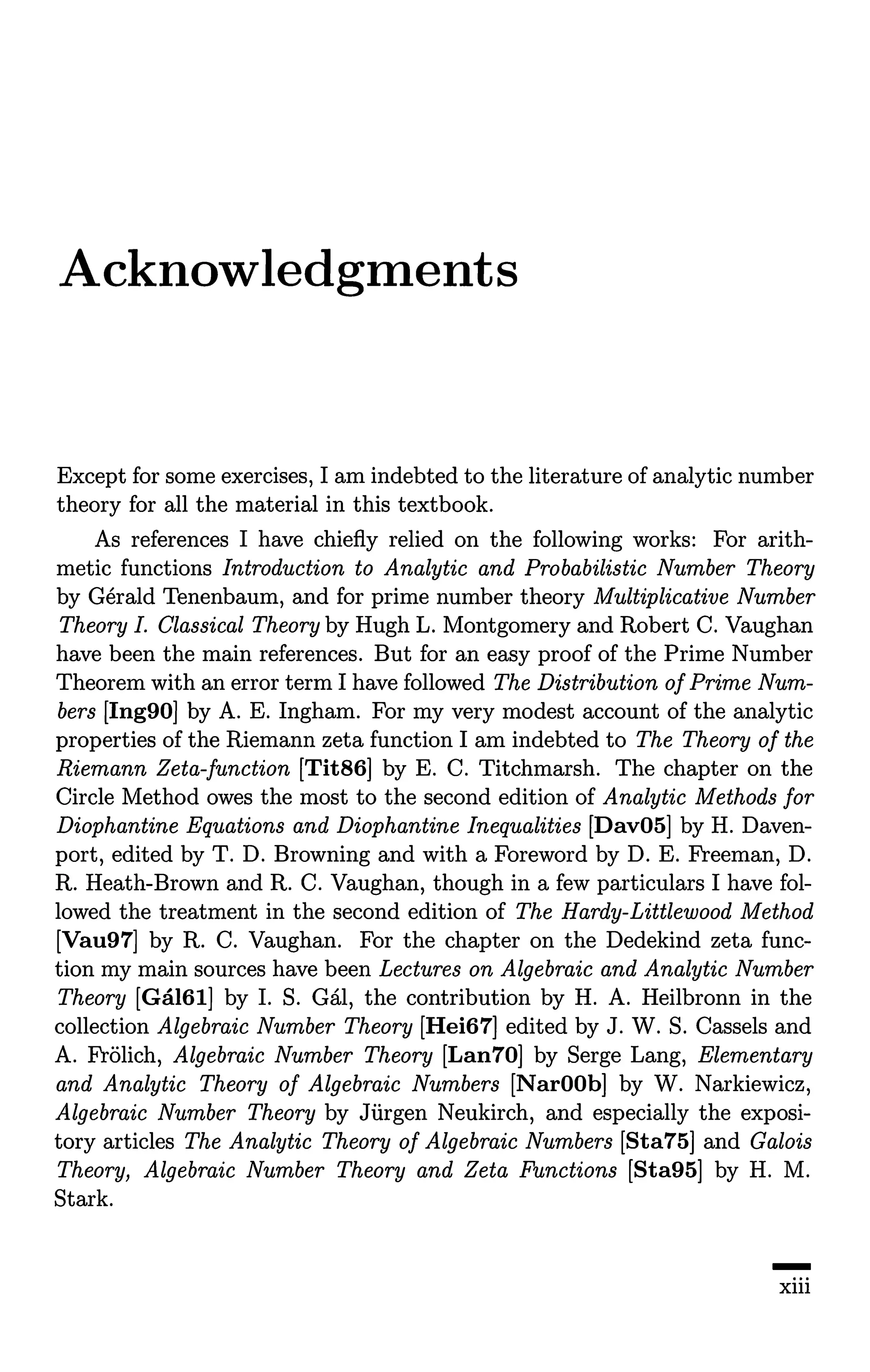 Acknowledgments
Except for some exercises, I am indebted to the literature of analytic number
theory for all the material in this textbook.
As references I have chiefly relied on the following works: For arith-
metic functions Introduction to Analytic and Probabilistic Number Theory
by Gerald Tenenbaum, and for prime number theory Multiplicative Number
Theory I. Classical Theory by Hugh L. Montgomery and Robert C. Vaughan
have been the main references. But for an easy proof of the Prime Number
Theorem with an error term I have followed The Distribution ofPrime Num-
bers [Ing90] by A. E. Ingham. For my very modest account of the analytic
properties of the Riemann zeta function I am indebted to The Theory of the
Riemann Zeta-function [Tit86] by E. C. Titchmarsh. The chapter on the
Circle Method owes the most to the second edition of Analytic Methods for
Diophantine Equations and Diophantine Inequalities [Dav05] by H. Daven-
port, edited by T. D. Browning and with a Foreword by D. E. Freeman, D.
R. Heath-Brown and R. C. Vaughan, though in a few particulars I have fol-
lowed the treatment in the second edition of The Hardy-Littlewood Method
[Vau97] by R. C. Vaughan. For the chapter on the Dedekind zeta func-
tion my main sources have been Lectures on Algebraic and Analytic Number
Theory [Gal61] by I. S. Gal, the contribution by H. A. Heilbronn in the
collection Algebraic Number Theory [Hei67] edited by J. W. S. Cassels and
A. Frolich, Algebraic Number Theory [Lan70] by Serge Lang, Elementary
and Analytic Theory of Algebraic Numbers [NarOOb] by W. Narkiewicz,
Algebraic Number Theory by Jurgen Neukirch, and especially the exposi-
tory articles The Analytic Theory of Algebraic Numbers [Sta75] and Galois
Theory, Algebraic Number Theory and Zeta Functions [Sta95] by H. M.
Stark.
-
xiii
 