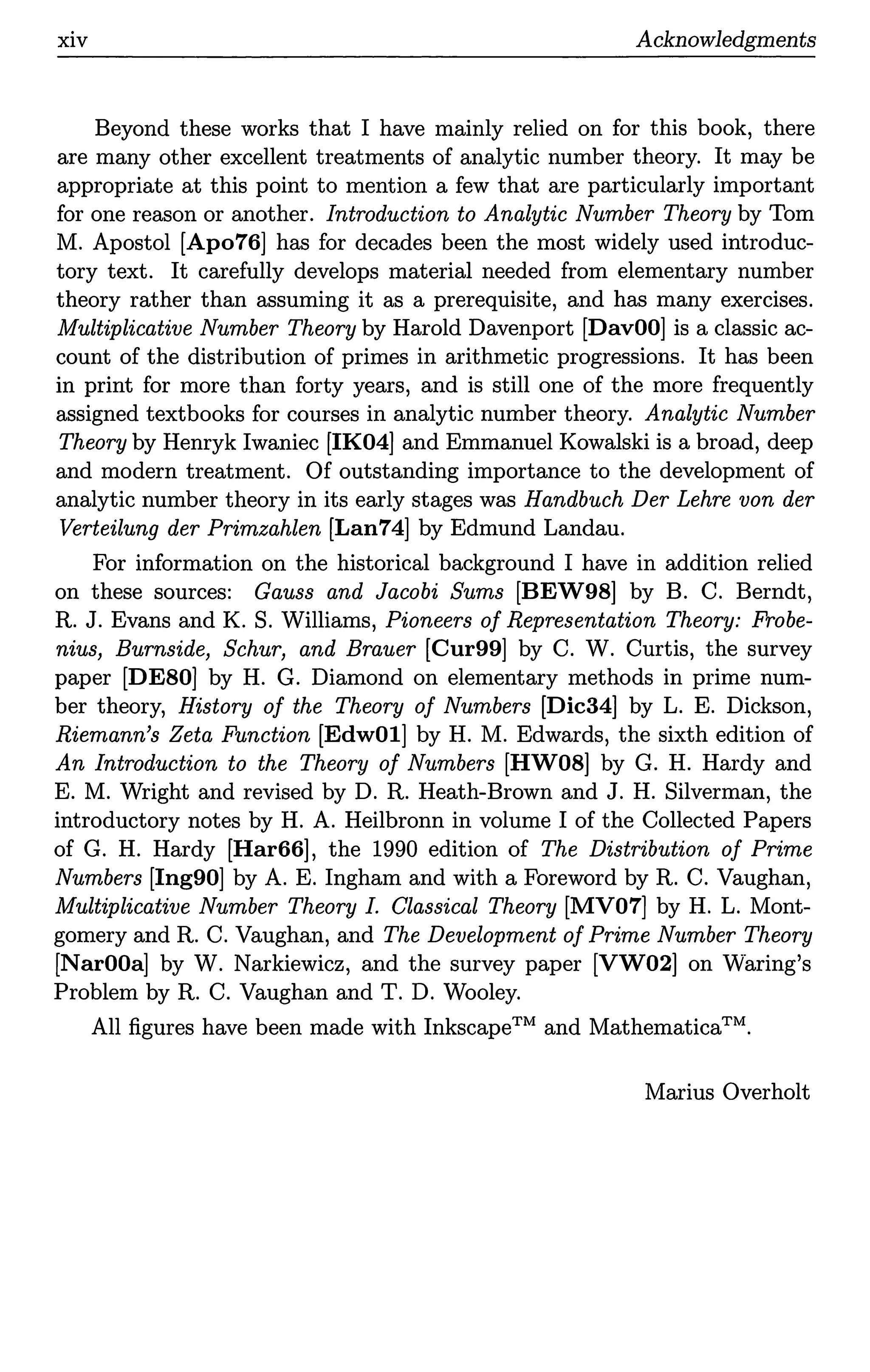 xiv Acknowledgments
Beyond these works that I have mainly relied on for this book, there
are many other excellent treatments of analytic number theory. It may be
appropriate at this point to mention a few that are particularly important
for one reason or another. Introduction to Analytic Number Theory by Tom
M. Apostol [Apo76] has for decades been the most widely used introduc-
tory text. It carefully develops material needed from elementary number
theory rather than assuming it as a prerequisite, and has many exercises.
Multiplicative Number Theory by Harold Davenport [DavOOJ is a classic ac-
count of the distribution of primes in arithmetic progressions. It has been
in print for more than forty years, and is still one of the more frequently
assigned textbooks for courses in analytic number theory. Analytic Number
Theory by Henryk Iwaniec [IK04] and Emmanuel Kowalski is a broad, deep
and modern treatment. Of outstanding importance to the development of
analytic number theory in its early stages was Handbuch Der Lehre von der
Verteilung der Primzahlen [Lan74] by Edmund Landau.
For information on the historical background I have in addition relied
on these sources: Gauss and Jacobi Sums [BEW98] by B. C. Berndt,
R. J. Evans and K. S. Williams, Pioneers of Representation Theory: Probe-
nius, Burnside, Schur, and Brauer [Cur99] by C. W. Curtis, the survey
paper [DESO] by H. G. Diamond on elementary methods in prime num-
ber theory, History of the Theory of Numbers [Dic34] by L. E. Dickson,
Riemann's Zeta Function [EdwOl] by H. M. Edwards, the sixth edition of
An Introduction to the Theory of Numbers [HW08] by G. H. Hardy and
E. M. Wright and revised by D.R. Heath-Brown and J. H. Silverman, the
introductory notes by H. A. Heilbronn in volume I of the Collected Papers
of G. H. Hardy [Har66], the 1990 edition of The Distribution of Prime
Numbers [Ing90] by A. E. Ingham and with a Foreword by R. C. Vaughan,
Multiplicative Number Theory I. Classical Theory [MV07] by H. L. Mont-
gomery and R. C. Vaughan, and The Development of Prime Number Theory
[NarOOa] by W. Narkiewicz, and the survey paper [VW02] on Waring's
Problem by R. C. Vaughan and T. D. Wooley.
All figures have been made with InkscapeTM and Mathematica™.
Marius Overholt
 