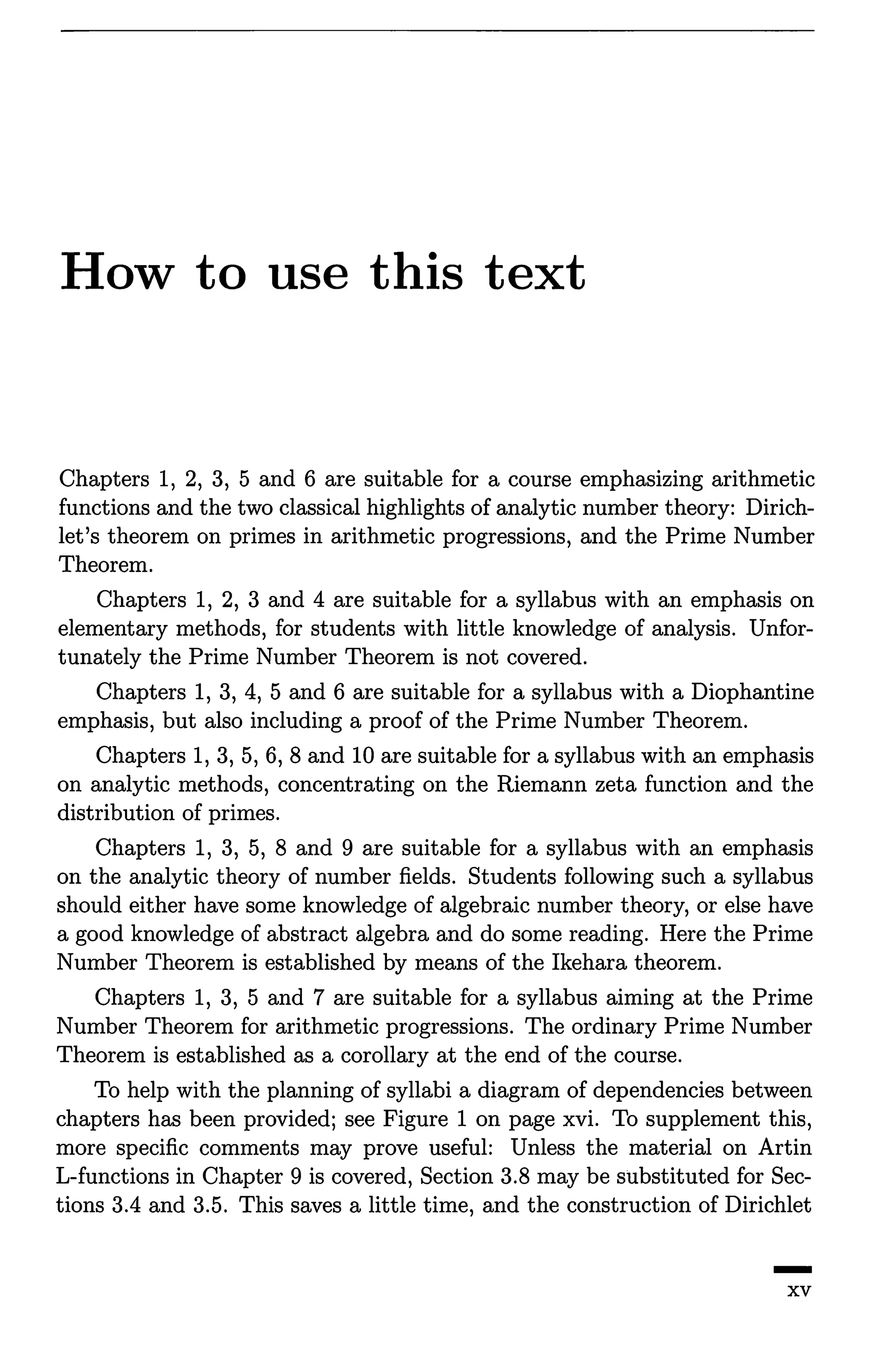 How to use this text
Chapters 1, 2, 3, 5 and 6 are suitable for a course emphasizing arithmetic
functions and the two classical highlights of analytic number theory: Dirich-
let's theorem on primes in arithmetic progressions, and the Prime Number
Theorem.
Chapters 1, 2, 3 and 4 are suitable for a syllabus with an emphasis on
elementary methods, for students with little knowledge of analysis. Unfor-
tunately the Prime Number Theorem is not covered.
Chapters 1, 3, 4, 5 and 6 are suitable for a syllabus with a Diophantine
emphasis, but also including a proof of the Prime Number Theorem.
Chapters 1, 3, 5, 6, 8 and 10 are suitable for a syllabus with an emphasis
on analytic methods, concentrating on the Riemann zeta function and the
distribution of primes.
Chapters 1, 3, 5, 8 and 9 are suitable for a syllabus with an emphasis
on the analytic theory of number fields. Students following such a syllabus
should either have some knowledge of algebraic number theory, or else have
a good knowledge of abstract algebra and do some reading. Here the Prime
Number Theorem is established by means of the Ikehara theorem.
Chapters 1, 3, 5 and 7 are suitable for a syllabus aiming at the Prime
Number Theorem for arithmetic progressions. The ordinary Prime Number
Theorem is established as a corollary at the end of the course.
To help with the planning of syllabi a diagram of dependencies between
chapters has been provided; see Figure 1 on page xvi. To supplement this,
more specific comments may prove useful: Unless the material on Artin
L-functions in Chapter 9 is covered, Section 3.8 may be substituted for Sec-
tions 3.4 and 3.5. This saves a little time, and the construction of Dirichlet
-xv
 