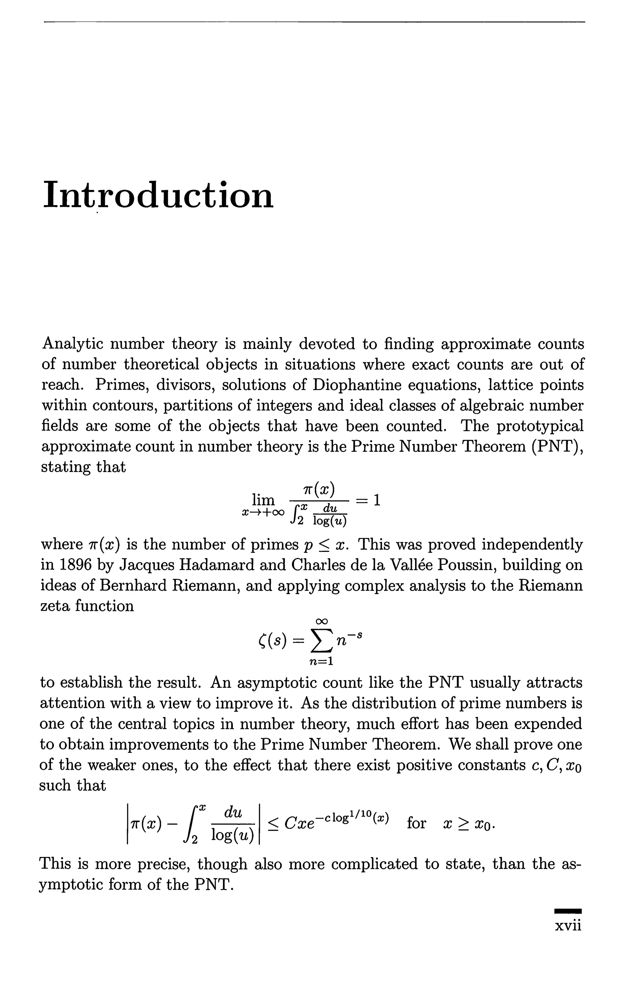 Introduction
Analytic number theory is mainly devoted to finding approximate counts
of number theoretical objects in situations where exact counts are out of
reach. Primes, divisors, solutions of Diophantine equations, lattice points
within contours, partitions of integers and ideal classes of algebraic number
fields are some of the objects that have been counted. The prototypical
approximate count in number theory is the Prime Number Theorem (PNT),
stating that
lim 7r(x) = 1
x--++oo f x __Jill._
J2 log(u)
where 7r(x) is the number of primes p :S x. This was proved independently
in 1896 by Jacques Hadamard and Charles de la Vallee Poussin, building on
ideas of Bernhard Riemann, and applying complex analysis to the Riemann
zeta function
00
((s) = L:n-s
n=l
to establish the result. An asymptotic count like the PNT usually attracts
attention with a view to improve it. As the distribution of prime numbers is
one of the central topics in number theory, much effort has been expended
to obtain improvements to the Prime Number Theorem. We shall prove one
of the weaker ones, to the effect that there exist positive constants c, C, xo
such that
1
7r(x) - r ~1 :S Cxe-clogl/lO(x) for x 2: XQ.
12 log(u)
This is more precise, though also more complicated to state, than the as-
ymptotic form of the PNT.
-
xvii
 
