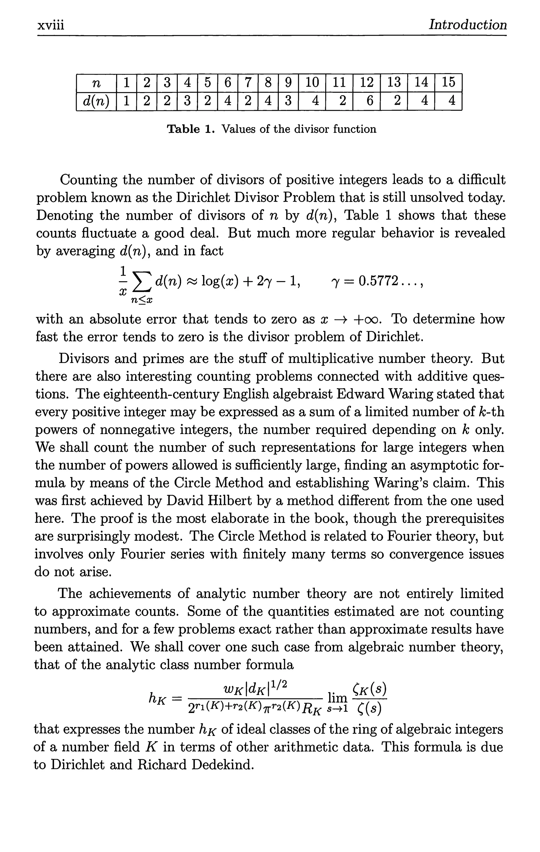 xviii Introduction
n 1 2 3 4 5 6 7 8 9 10 11 12 13 14 15
d(n) 1 2 2 3 2 4 2 4 3 4 2 6 2 4 4
Table 1. Values of the divisor function
Counting the number of divisors of positive integers leads to a difficult
problem known as the Dirichlet Divisor Problem that is still unsolved today.
Denoting the number of divisors of n by d(n), Table 1 shows that these
counts fluctuate a good deal. But much more regular behavior is revealed
by averaging d(n), and in fact
1
-L d(n) ~ log(x) +21 -1, 1' = 0.5772 ... ,
x
n::;x
with an absolute error that tends to zero as x ---+ +oo. To determine how
fast the error tends to zero is the divisor problem of Dirichlet.
Divisors and primes are the stuff of multiplicative number theory. But
there are also interesting counting problems connected with additive ques-
tions. The eighteenth-century English algebraist Edward Waring stated that
every positive integer may be expressed as a sum of a limited number of k-th
powers of nonnegative integers, the number required depending on k only.
We shall count the number of such representations for large integers when
the number of powers allowed is sufficiently large, finding an asymptotic for-
mula by means of the Circle Method and establishing Waring's claim. This
was first achieved by David Hilbert by a method different from the one used
here. The proof is the most elaborate in the book, though the prerequisites
are surprisingly modest. The Circle Method is related to Fourier theory, but
involves only Fourier series with finitely many terms so convergence issues
do not arise.
The achievements of analytic number theory are not entirely limited
to approximate counts. Some of the quantities estimated are not counting
numbers, and for a few problems exact rather than approximate results have
been attained. We shall cover one such case from algebraic number theory,
that of the analytic class number formula
WKldKl 1/ 2 . (K(s)
hK= hm--
2r1 (K)+r2(K)1l'r2(K)RK s--+1 ((s)
that expresses the number hK of ideal classes of the ring of algebraic integers
of a number field Kin terms of other arithmetic data. This formula is due
to Dirichlet and Richard Dedekind.
 