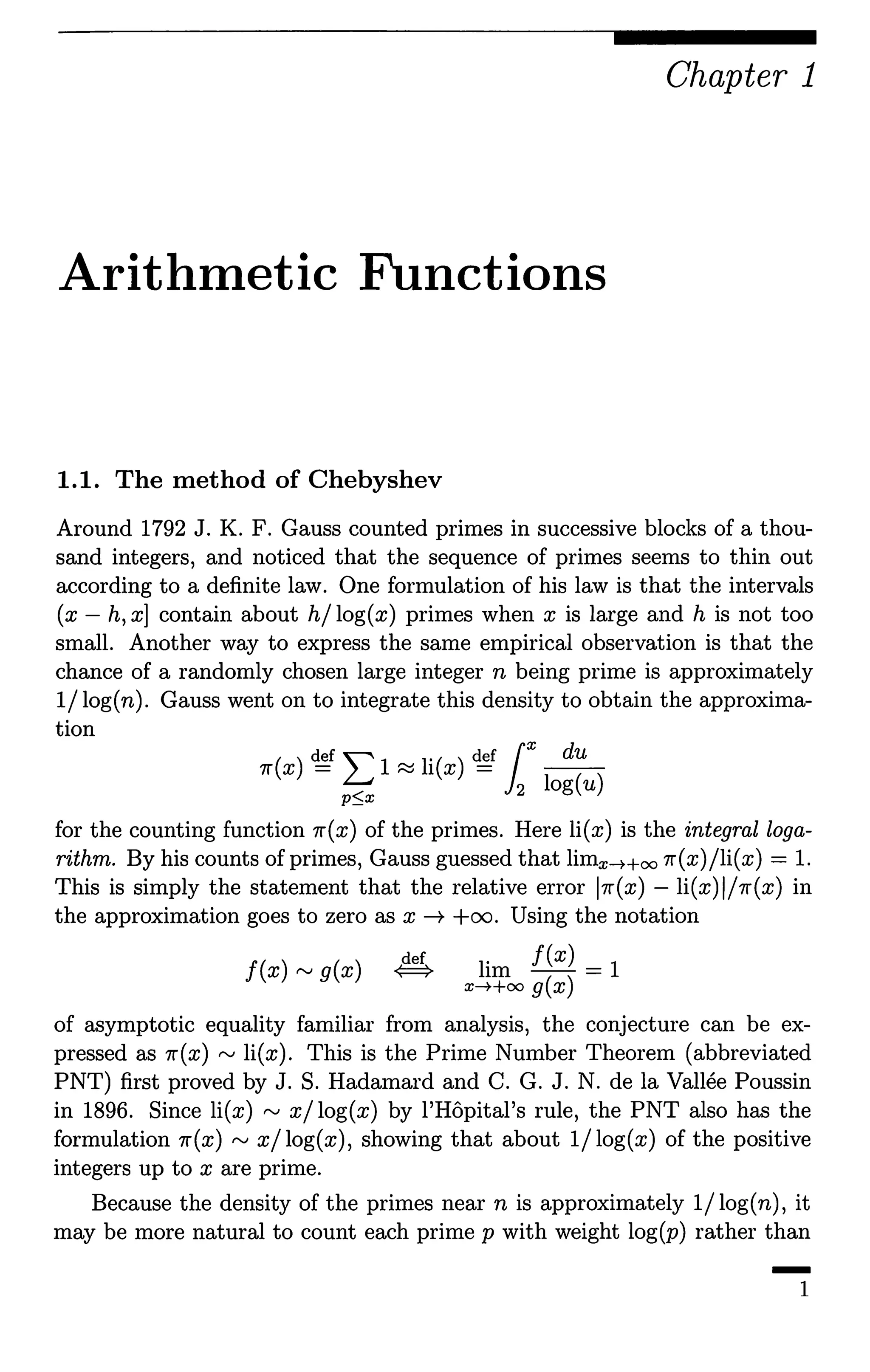 Chapter 1
Arithmetic Functions
1.1. The method of Chebyshev
Around 1792 J. K. F. Gauss counted primes in successive blocks of a thou-
sand integers, and noticed that the sequence of primes seems to thin out
according to a definite law. One formulation of his law is that the intervals
(x - h, x] contain about h/ log(x) primes when x is large and h is not too
small. Another way to express the same empirical observation is that the
chance of a randomly chosen large integer n being prime is approximately
1/ log(n). Gauss went on to integrate this density to obtain the approxima-
tion
7r(x)~I:1~li(x)~ r ~
p~x 12 log(u)
for the counting function 7r(x) of the primes. Here li(x) is the integral loga-
rithm. By his counts of primes, Gauss guessed that limx-Hoo 7r(x)/li(x) = 1.
This is simply the statement that the relative error 17r(x) - li(x)l/7r(x) in
the approximation goes to zero as x--+ +oo. Using the notation
J(x) rv g(x) lim f(x) = 1
x-++oo g(x)
of asymptotic equality familiar from analysis, the conjecture can be ex-
pressed as 7r(x) ,..., li(x). This is the Prime Number Theorem (abbreviated
PNT) first proved by J. S. Hadamard and C. G. J. N. de la Vallee Poussin
in 1896. Since li(x) ,..., x/log(x) by l'Hopital's rule, the PNT also has the
formulation 7r(x) rv x/log(x), showing that about 1/log(x) of the positive
integers up to x are prime.
Because the density of the primes near n is approximately 1/ log(n), it
may be more natural to count each prime p with weight log(p) rather than
-1
 