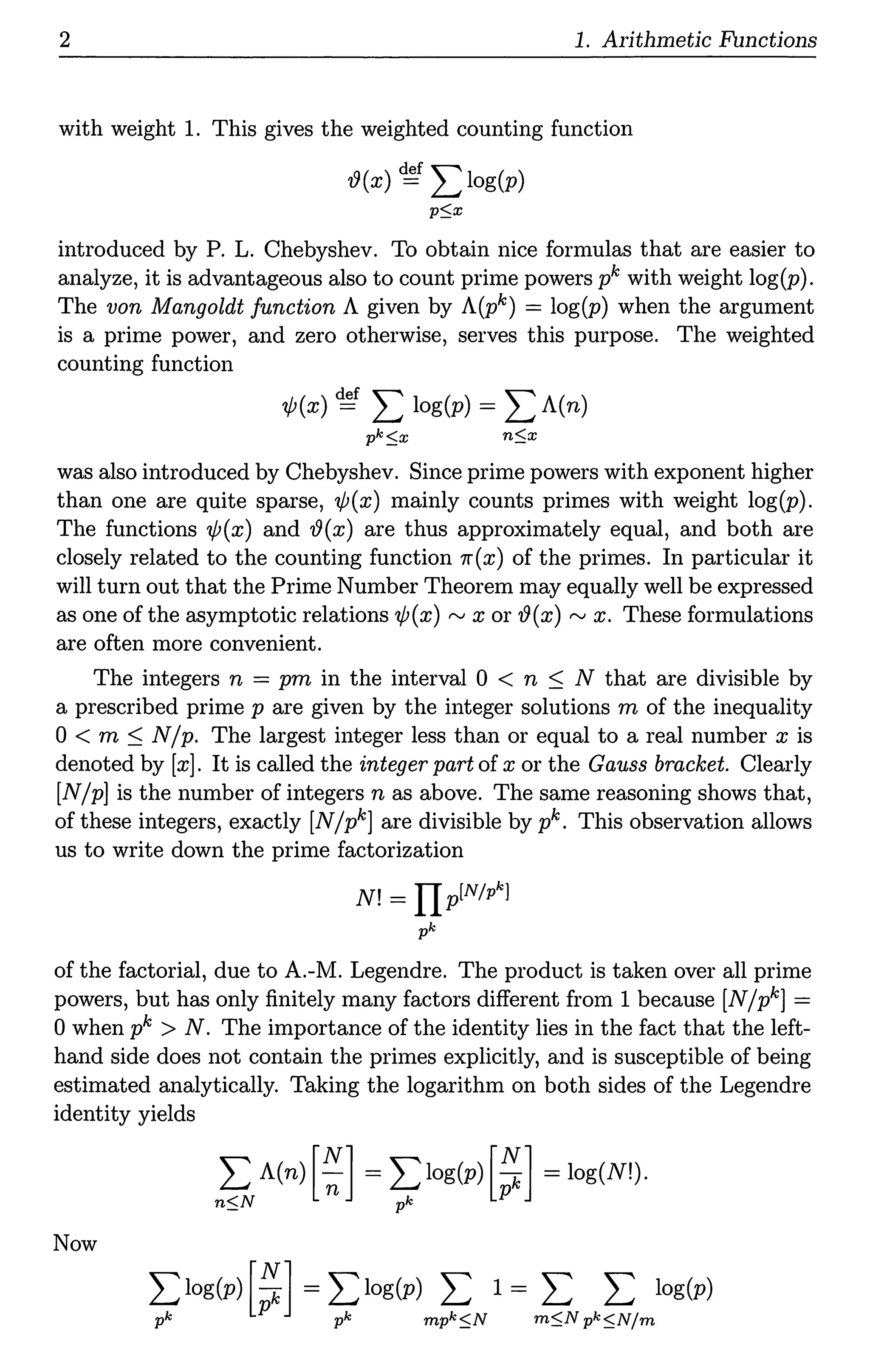 2 1. Arithmetic Functions
with weight 1. This gives the weighted counting function
'!9(x) ~ L log(p)
pSx
introduced by P. L. Chebyshev. To obtain nice formulas that are easier to
analyze, it is advantageous also to count prime powers pk with weight log(p).
The von Mangoldt function A given by A(pk) = log(p) when the argument
is a prime power, and zero otherwise, serves this purpose. The weighted
counting function
1/J(x) ~ L log(p) = L A(n)
pkSx nSx
was also introduced by Chebyshev. Since prime powers with exponent higher
than one are quite sparse, 1/J(x) mainly counts primes with weight log(p).
The functions 1/J(x) and '!9(x) are thus approximately equal, and both are
closely related to the counting function 7r(x) of the primes. In particular it
will turn out that the Prime Number Theorem may equally well be expressed
as one of the asymptotic relations 1/J(x) "' x or 19(x) "' x. These formulations
are often more convenient.
The integers n = pm in the interval 0 < n :::; N that are divisible by
a prescribed prime p are given by the integer solutions m of the inequality
0 < m :::; N/ p. The largest integer less than or equal to a real number x is
denoted by [x]. It is called the integer part of x or the Gauss bracket. Clearly
[N/p] is the number of integers n as above. The same reasoning shows that,
of these integers, exactly [N/pk] are divisible by pk. This observation allows
us to write down the prime factorization
N! = IIplN/pk]
pk
of the factorial, due to A.-M. Legendre. The product is taken over all prime
powers, but has only finitely many factors different from 1 because [N/pk] =
0 when pk > N. The importance of the identity lies in the fact that the left-
hand side does not contain the primes explicitly, and is susceptible of being
estimated analytically. Taking the logarithm on both sides of the Legendre
identity yields
L A(n) [~] = Llog(p) [~] = log(N!).
nSN ~ p
Now
 