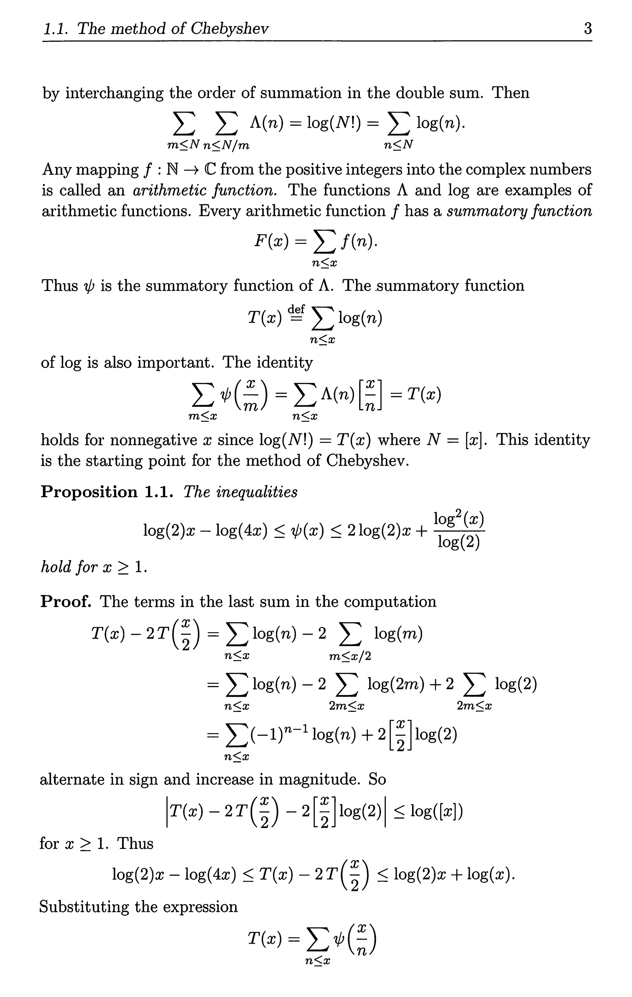 1.1. The method of Chebyshev
by interchanging the order of summation in the double sum. Then
L L A(n) = log(N!) = L log(n).
m$.N n$.N/m n$.N
3
Any mapping f :N ---+ C from the positive integers into the complex numbers
is called an arithmetic function. The functions A and log are examples of
arithmetic functions. Every arithmetic function f has a summatory function
F(x) = L f(n).
Thus 1/; is the summatory function of A. The .summatory function
T(x) ~ L log(n)
of log is also important. The identity
L'l/J(~) = LA(n)[~] =T(x)
m$.x n$_x
holds for nonnegative x since log(N!) = T(x) where N = [x]. This identity
is the starting point for the method of Chebyshev.
Proposition 1.1. The inequalities
log2 (x)
log(2)x - log(4x):::; 1/;(x) :S 2log(2)x + log(2)
hold for x ~ 1.
Proof. The terms in the last sum in the computation
T(x) -2r(~) = I:log(n) - 2 L log(m)
n$.x m$.x/2
= L log(n) - 2 L log(2m) + 2 L log(2)
n$.x 2m$.x 2m$.x
= I:(-1r-1 1og(n) +2[~]log(2)
n$_x
alternate in sign and increase in magnitude. So
lr(x) - 2r(~) - 2[~]1og(2)I:::; log([x])
for x ~ 1. Thus
log(2)x - log(4x):::; T(x) - 2r(~) :::; log(2)x + log(x).
Substituting the expression
T(x) = L 'l/J(~)
n$.x
 