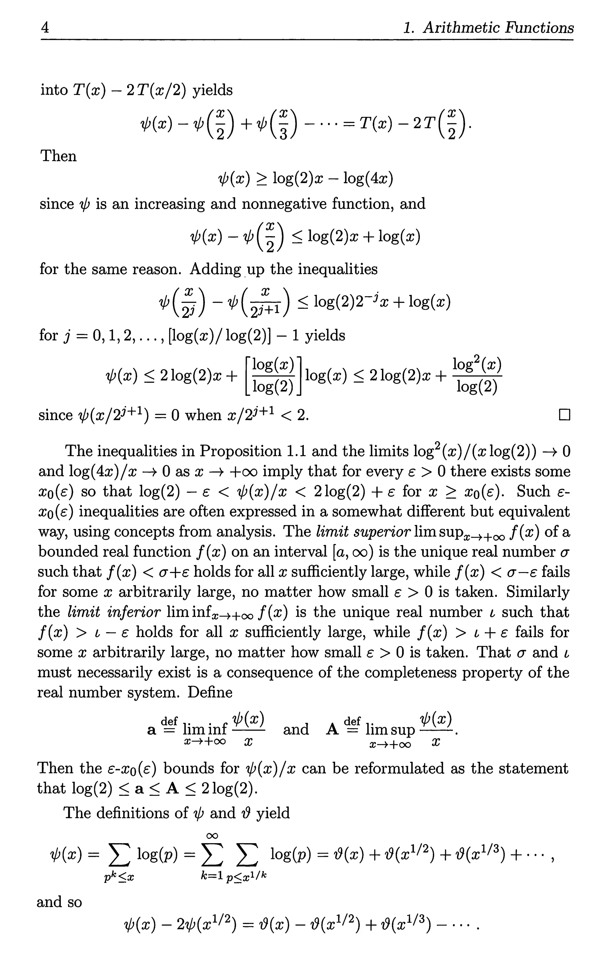 4 1. Arithmetic Functions
into T(x) - 2T(x/2) yields
¢(x) -¢(~) +¢(~) - ···= T(x) - 2r(~)·
Then
¢(x) ~ log(2)x - log(4x)
since ¢ is an increasing and nonnegative function, and
¢(x) - ¢(~) ::; log(2)x + log(x)
for the same reason. Adding up the inequalities
¢(~) - ¢(2i:1 ) ::; log(2)rix + log(x)
for j = 0, 1, 2, ... , [log(x)/ log(2)] - 1 yields
[log(x)] log2(x)
¢(x)::; 2log(2)x + log(2) log(x) s 2log(2)x + log(2)
since ¢(x/2i+l) = 0 when x/2i+l < 2. D
The inequalities in Proposition 1.1 and the limits log2(x)/(xlog(2)) -t 0
and log(4x)/ x -t 0 as x -t +oo imply that for every e > 0 there exists some
xo(e) so that log(2) - e < ¢(x)/x < 2log(2) + e for x ~ xo(e). Such e-
xo(e) inequalities are often expressed in a somewhat different but equivalent
way, using concepts from analysis. The limit superior limsup:r:-++oo f(x) of a
bounded real function f(x) on an interval [a, oo) is the unique real number u
such that f(x) < u+e holds for all x sufficiently large, while f(x) < u-e fails
for some x arbitrarily large, no matter how small e > 0 is taken. Similarly
the limit inferior liminfx-++oo f(x) is the unique real number l such that
f(x) > l - e holds for all x sufficiently large, while f(x) > l + e fails for
some x arbitrarily large, no matter how small e > 0 is taken. That u and l
must necessarily exist is a consequence of the completeness property of the
real number system. Define
def 1. . f ¢(x) d A def 1. ¢(x)
a= im1n -- an = imsup--.
:r:-++oo X x-++oo X
Then the e-xo(e) bounds for ¢(x)/x can be reformulated as the statement
that log(2) ::; a::; A ::; 2log(2).
The definitions of ¢ and iJ yield
00
¢(x) = L log(p) = L L log(p) = iJ(x) + iJ(xl/2) + iJ(xl/3) + ... '
pk~x k=l p~xl/k
and so
¢(x) - 2¢(xl/2) = iJ(x) - iJ(xl/2) + iJ(xl/3) - ....
 