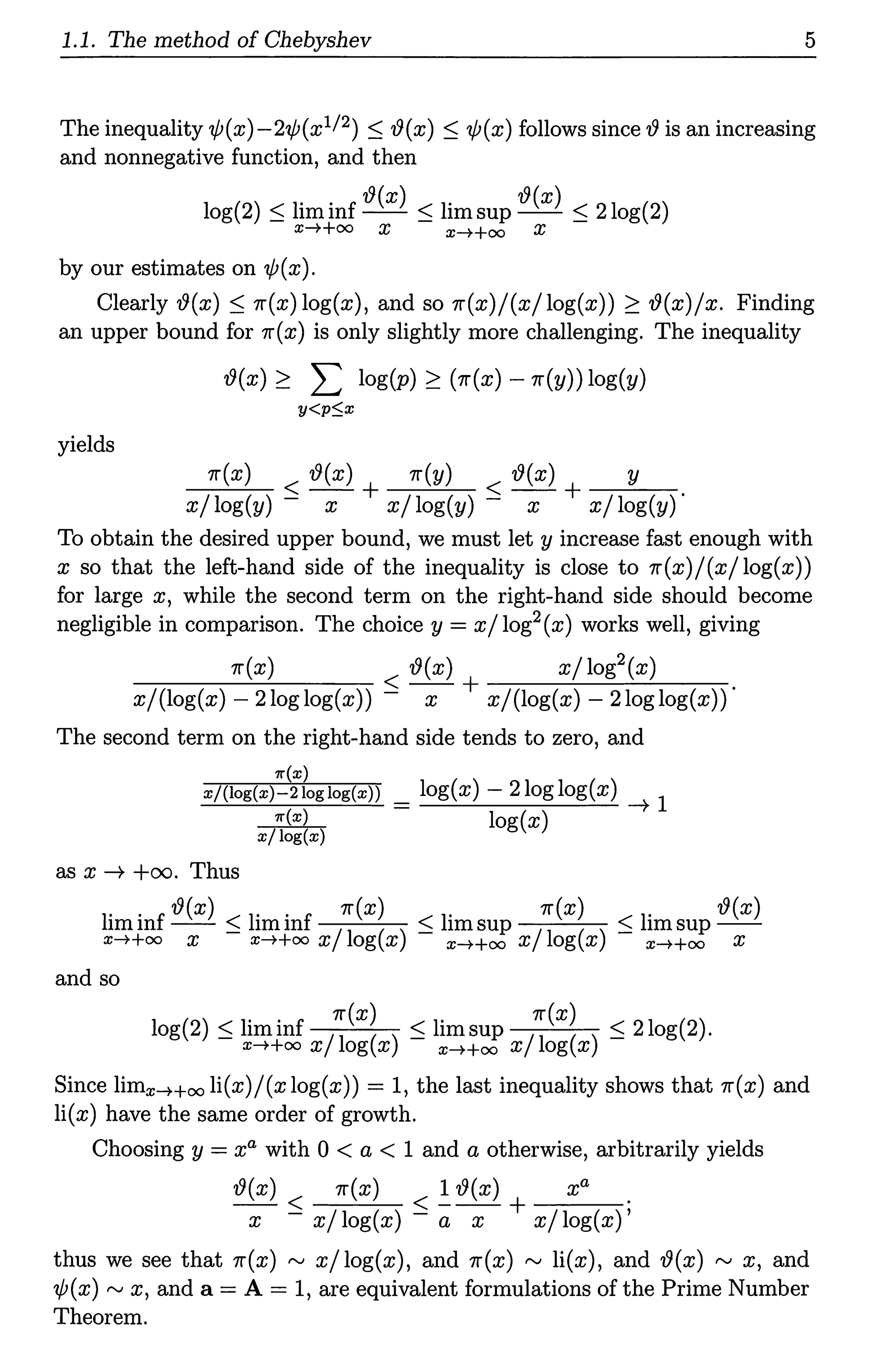 1.1. The method of Chebyshev 5
The inequality ¢(x)-2¢(x112) :S '!9(x) :S 'ljJ(x) follows since 19 is an increasing
and nonnegative function, and then
log(2) :S liminf '!9(x) :S limsup '!9(x) :S 2log(2)
x-++oo X x-++oo X
by our estimates on 'ljJ(x).
Clearly '!9(x) :S 11'(x)log(x), and so 11'(x)/(x/log(x)) 2: '19(x)/x. Finding
an upper bound for 11'(x) is only slightly more challenging. The inequality
'19(x) 2: L log(p) 2: (11'(x) -11'(y)) log(y)
y<p$x
yields
11'(x) < '19(x) + 11'(y) < '19(x) + y .
x/ log(y) - x x/ log(y) - x x/ log(y)
To obtain the desired upper bound, we must let y increase fast enough with
x so that the left-hand side of the inequality is close to 11'(x)/(x/log(x))
for large x, while the second term on the right-hand side should become
negligible in comparison. The choice y = x/ log2(x) works well, giving
11'(x) '19(x) x/log2(x)
-------- < -- + ------'---'-"'---
x/(log(x) - 2loglog(x)) - x x/(log(x) - 2loglog(x))
The second term on the right-hand side tends to zero, and
'lr(x)
x/(log(x)-21oglog(x)) = log(x) - 2loglog(x) ~ l
~ log(x)
as x ~ +oo. Thus
liminf '!9(x) < liminf 11'(x) < limsup 11'(x) < limsup '!9(x)
x-++oo x - x-++oo x/log(x) - x-++oo x/log(x) - x-++oo X
and so
log(2) :S liminf /~(x~ ) :S limsup /~(x~ ) :S 2log(2).
x-++oo x og x x-++oo x og x
Since limx-++oo li(x)/ (x log(x)) = 1, the last inequality shows that 11'(x) and
li(x) have the same order of growth.
Choosing y = xa with 0 < a < 1 and a otherwise, arbitrarily yields
'19(x) 11'(x) 1 '!9(x) xa
--< <---+ .
x - x/ log(x) - a x x/ log(x)'
thus we see that 11'(x) ,...., x/ log(x), and 11'(x) ,...., li(x), and '!9(x) ,...., x, and
'lfJ(x),...., x, and a= A= 1, are equivalent formulations of the Prime Number
Theorem.
 
