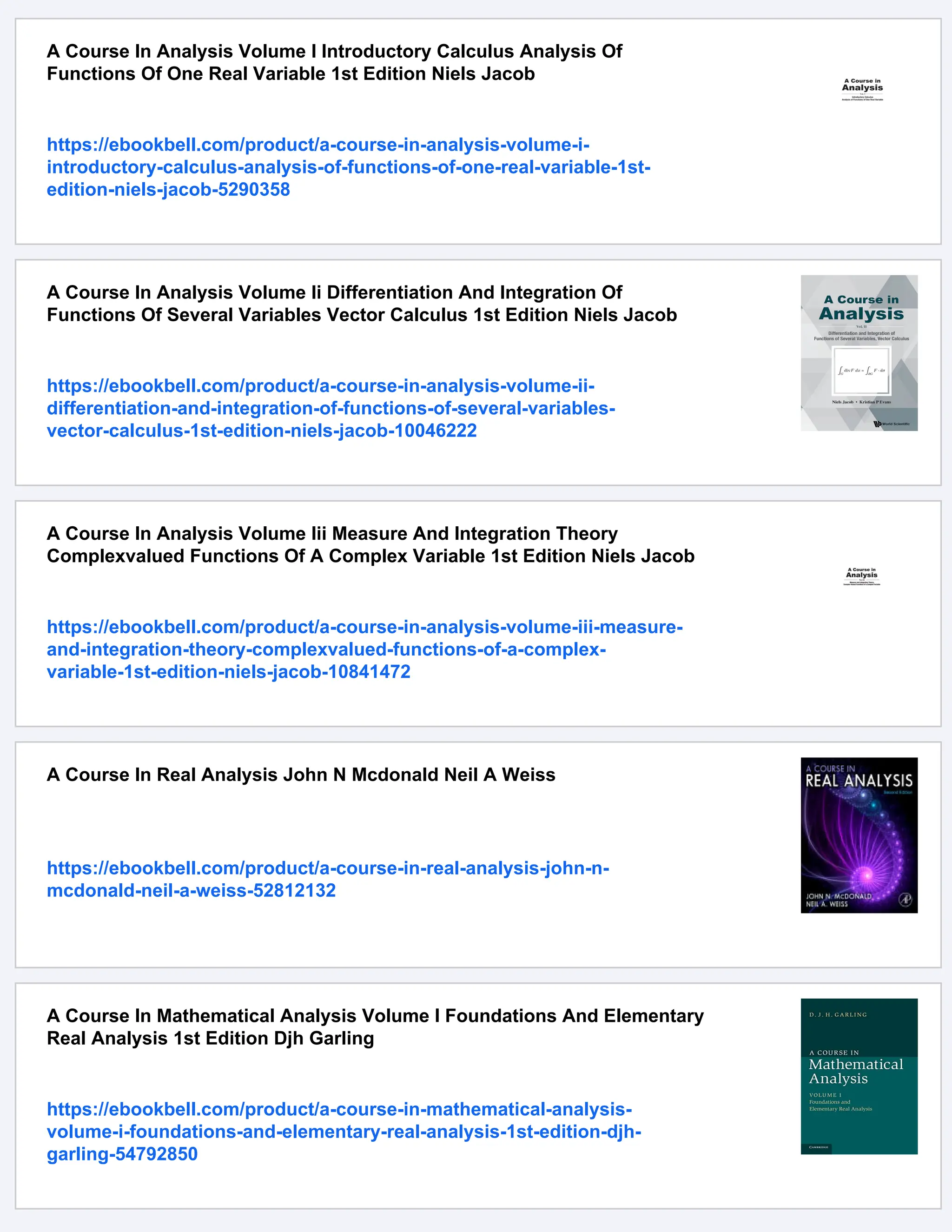A Course In Analysis Volume I Introductory Calculus Analysis Of
Functions Of One Real Variable 1st Edition Niels Jacob
https://ebookbell.com/product/a-course-in-analysis-volume-i-
introductory-calculus-analysis-of-functions-of-one-real-variable-1st-
edition-niels-jacob-5290358
A Course In Analysis Volume Ii Differentiation And Integration Of
Functions Of Several Variables Vector Calculus 1st Edition Niels Jacob
https://ebookbell.com/product/a-course-in-analysis-volume-ii-
differentiation-and-integration-of-functions-of-several-variables-
vector-calculus-1st-edition-niels-jacob-10046222
A Course In Analysis Volume Iii Measure And Integration Theory
Complexvalued Functions Of A Complex Variable 1st Edition Niels Jacob
https://ebookbell.com/product/a-course-in-analysis-volume-iii-measure-
and-integration-theory-complexvalued-functions-of-a-complex-
variable-1st-edition-niels-jacob-10841472
A Course In Real Analysis John N Mcdonald Neil A Weiss
https://ebookbell.com/product/a-course-in-real-analysis-john-n-
mcdonald-neil-a-weiss-52812132
A Course In Mathematical Analysis Volume I Foundations And Elementary
Real Analysis 1st Edition Djh Garling
https://ebookbell.com/product/a-course-in-mathematical-analysis-
volume-i-foundations-and-elementary-real-analysis-1st-edition-djh-
garling-54792850
 