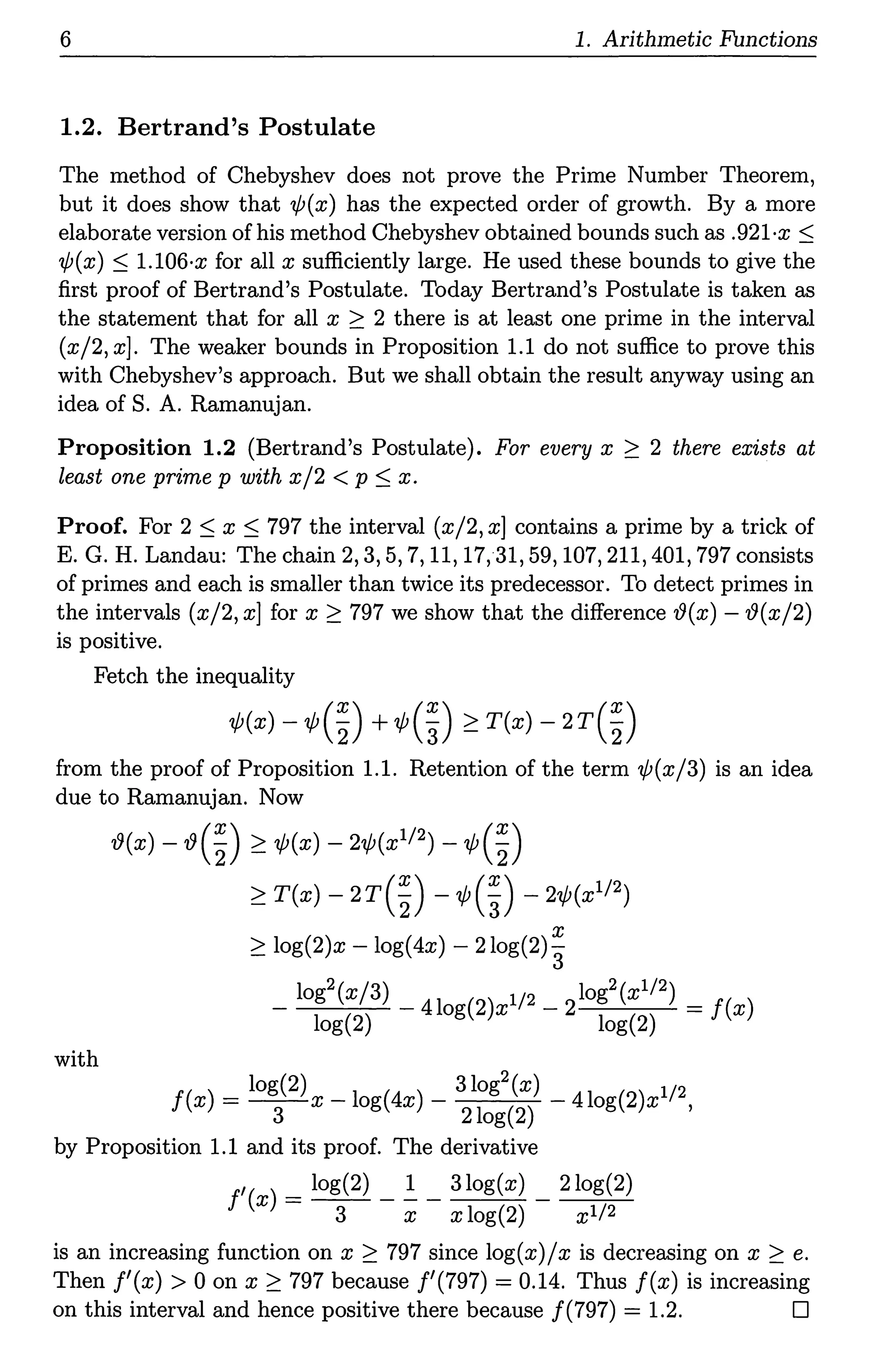 6 1. Arithmetic Functions
1.2. Bertrand's Postulate
The method of Chebyshev does not prove the Prime Number Theorem,
but it does show that 'lf;(x) has the expected order of growth. By a more
elaborate version of his method Chebyshev obtained bounds such as .921·x S
1/J(x) s l.106·x for all x sufficiently large. He used these bounds to give the
first proof of Bertrand's Postulate. Today Bertrand's Postulate is taken as
the statement that for all x 2 2 there is at least one prime in the interval
(x/2, x]. The weaker bounds in Proposition 1.1 do not suffice to prove this
with Chebyshev's approach. But we shall obtain the result anyway using an
idea of S. A. Ramanujan.
Proposition 1.2 (Bertrand's Postulate). For every x 2 2 there exists at
least one prime p with x/2 < p S x.
Proof. For 2 s x s 797 the interval (x/2, x] contains a prime by a trick of
E. G. H. Landau: The chain 2, 3, 5, 7, 11, 17, 31, 59, 107, 211, 401, 797 consists
of primes and each is smaller than twice its predecessor. To detect primes in
the intervals (x/2, x] for x 2 797 we show that the difference '19(x) -19(x/2)
is positive.
Fetch the inequality
¢(x) - ¢(~) +¢(~) 2 T(x) - 2r(~)
from the proof of Proposition 1.1. Retention of the term 'ljJ(x/3) is an idea
due to Ramanujan. Now
with
'19(x) -19(~) 2 'ljJ(x) - 2¢(x112) - 'l/J(~)
2 T(x) - 2r(~) - ¢(~) - 2¢(x1/2)
x
2 log(2)x - log(4x) - 2log(2)"3
- log2(x/3) - 41 (2) 1/2 - 2log2(x1/2) = f( )
log(2) og x log(2) x
f( ) = log(2) _ 1 (4 ) _ 3log2(x) _ 41 (2) 1/2
x 3 x og x 2log(2) og x ,
by Proposition 1.1 and its proof. The derivative
f'(x) = log(2) _ _!. _ 3log(x) _ 2log(2)
3 x x log(2) xl/2
is an increasing function on x 2 797 since log(x)/ x is decreasing on x 2 e.
Then f'(x) > 0 on x 2 797 because !'(797) = 0.14. Thus f(x) is increasing
on this interval and hence positive there because /(797) = 1.2. D
 
