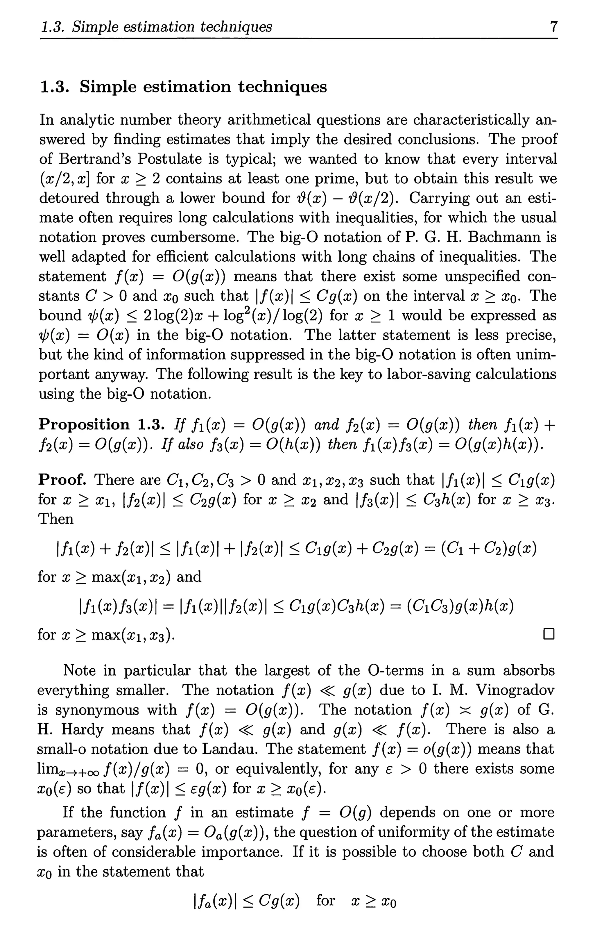 1.3. Simple estimation techniques 7
1.3. Simple estimation techniques
In analytic number theory arithmetical questions are characteristically an-
swered by finding estimates that imply the desired conclusions. The proof
of Bertrand's Postulate is typical; we wanted to know that every interval
(x/2, x] for x ~ 2 contains at least one prime, but to obtain this result we
detoured through a lower bound for fi(x) - '!?(x/2). Carrying out an esti-
mate often requires long calculations with inequalities, for which the usual
notation proves cumbersome. The big-0 notation of P. G. H. Bachmann is
well adapted for efficient calculations with long chains of inequalities. The
statement f(x) = O(g(x)) means that there exist some unspecified con-
stants C > 0 and xo such that lf(x)I ~ Cg(x) on the interval x ~ xo. The
bound 'lf;(x) ~ 2log(2)x + log2(x)/log(2) for x ~ 1 would be expressed as
'lf;(x) = O(x) in the big-0 notation. The latter statement is less precise,
but the kind of information suppressed in the big-0 notation is often unim-
portant anyway. The following result is the key to labor-saving calculations
using the big-0 notation.
Proposition 1.3. If fi(x) = O(g(x)) and h(x) = O(g(x)) then fi(x) +
h(x) = O(g(x)). If also f3(x) = O(h(x)) then fi(x)f3(x) = O(g(x)h(x)).
Proof. There are Ci,C2,C3 > 0 and xi,x2,x3 such that lfi(x)I ~ C19(x)
for x ~ x1, lh(x)I ~ C29(x) for x ~ x2 and lf3(x)I ~ C3h(x) for x ~ X3.
Then
lfi(x) +h(x)I ~ lfi(x)I + lh(x)I ~ C19(x) +C29(x) = (C1 +C2)9(x)
for x ~ max(x1, x2) and
lfi(x)f3(x)I = lfi(x)llh(x)I ~ C19(x)C3h(x) = (C1C3)9(x)h(x)
D
Note in particular that the largest of the 0-terms in a sum absorbs
everything smaller. The notation f(x) « g(x) due to I. M. Vinogradov
is synonymous with f(x) = O(g(x)). The notation f(x) ~ g(x) of G.
H. Hardy means that f(x) « g(x) and g(x) « f(x). There is also a
small-o notation due to Landau. The statement f(x) = o(g(x)) means that
limx-Hoo f(x)/g(x) = 0, or equivalently, for any e > 0 there exists some
xo(e) so that lf(x)I ~ eg(x) for x ~ xo(e).
If the function f in an estimate f = O(g) depends on one or more
parameters, say fa(x) = Oa(g(x)), the question of uniformity of the estimate
is often of considerable importance. If it is possible to choose both C and
xo in the statement that
lfa(x)I ~ Cg(x) for x ~ xo
 