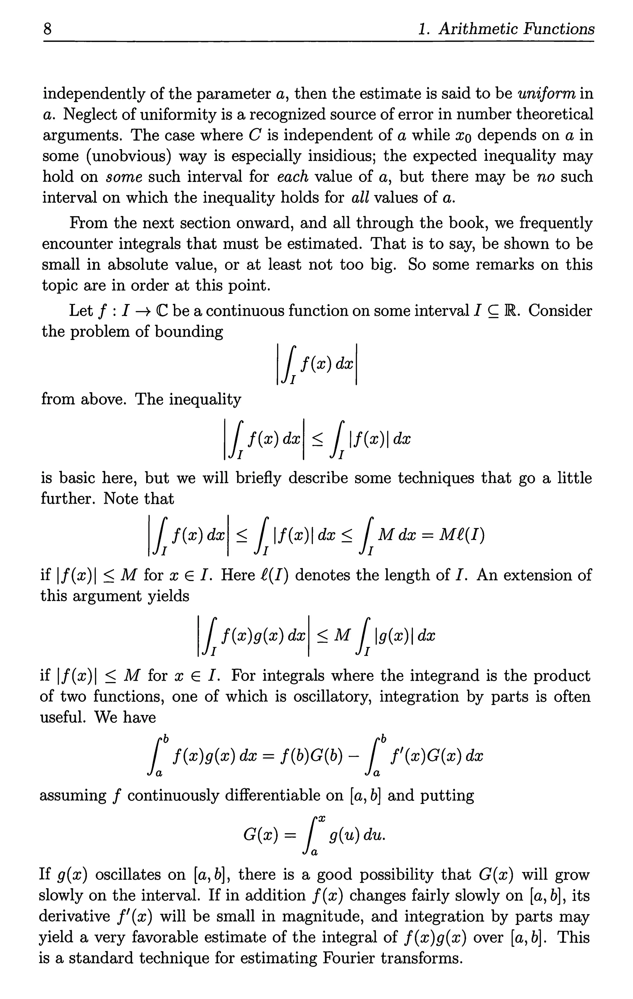 8 1. Arithmetic Functions
independently of the parameter a, then the estimate is said to be uniform in
a. Neglect of uniformity is a recognized source of error in number theoretical
arguments. The case where C is independent of a while xo depends on a in
some (unobvious) way is especially insidious; the expected inequality may
hold on some such interval for each value of a, but there may be no such
interval on which the inequality holds for all values of a.
From the next section onward, and all through the book, we frequently
encounter integrals that must be estimated. That is to say, be shown to be
small in absolute value, or at least not too big. So some remarks on this
topic are in order at this point.
Let f :I --+ C be a continuous function on some interval I ~ JR.. Consider
the problem of bounding
llf(x) dxl
from above. The inequality
11f(x) dxl S 1lf(x)I dx
is basic here, but we will briefly describe some techniques that go a little
further. Note that
11f(x) dxl S 1lf(x)I dx S 1M dx =MR(!)
if lf(x)I s M for x E /. Here f(I) denotes the length of I. An extension of
this argument yields
11f(x)g(x) dxl SM1lg(x)I dx
if lf(x)I s M for x E /. For integrals where the integrand is the product
of two functions, one of which is oscillatory, integration by parts is often
useful. We have
lbf(x)g(x) dx = f(b)G(b) - lbJ'(x)G(x) dx
assuming f continuously differentiable on [a, b] and putting
G(x) = lxg(u) du.
If g(x) oscillates on [a, b], there is a good possibility that G(x) will grow
slowly on the interval. If in addition f(x) changes fairly slowly on [a, b], its
derivative f'(x) will be small in magnitude, and integration by parts may
yield a very favorable estimate of the integral of f(x)g(x) over [a, b]. This
is a standard technique for estimating Fourier transforms.
 