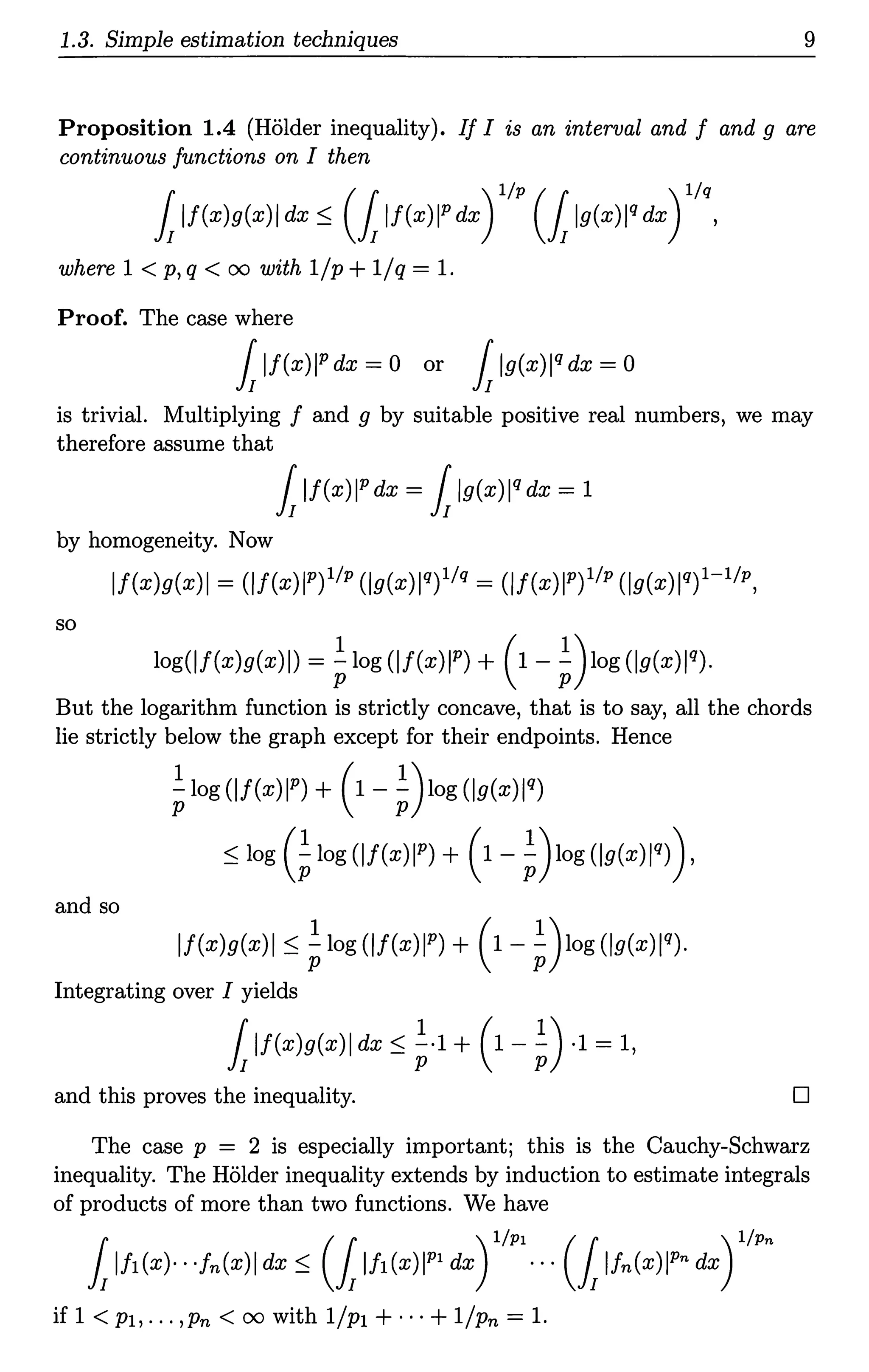 1.3. Simple estimation techniques 9
Proposition 1.4 (Holder inequality). If I is an interval and f and g are
continuous functions on I then
fiif(x)g(x)I dx :S (1if(x)jP dx) l/p (1ig(xW dx) l/q,
where 1 < p, q < oo with 1/p +1/q = 1.
Proof. The case where
fiif(x)jP dx = 0 or fiig(xW dx = 0
is trivial. Multiplying f and g by suitable positive real numbers, we may
therefore assume that
fiif(x)jP dx = fiig(xW dx = 1
by homogeneity. Now
lf(x)g(x)I = (if(x)jP)l/p (jg(x)lq)l/q = (if(x)jP) 11P(jg(xW)1-l/p,
so
log(jf(x)g(x)i) = tlog(jf(x)jP) + (1-t)log(jg(xW).
But the logarithm function is strictly concave, that is to say, all the chords
lie strictly below the graph except for their endpoints. Hence
tlog (if(x)jP) + (1 - t)iog (jg(x)iq)
:Slog (tlog(lf(x)IP) + (1-t)iog(lg(x)lq)),
and so
lf(x)g(x)I :St log (if(x)jP) + (1- t)iog (lg(xW).
Integrating over I yields
1lf(x)g(x)I dx::; t·l + (1- t) ·1=1,
and this proves the inequality. D
The case p = 2 is especially important; this is the Cauchy-Schwarz
inequality. The Holder inequality extends by induction to estimate integrals
of products of more than two functions. We have
fiifi(x)· · ·fn(x)I dx :S (1ifi(x)IP1 dx) l/pi · · · (1lfn(x)IPn dx) l/Pn
if 1 < pi, ... ,Pn < 00 with l/p1 +···+ 1/Pn = 1.
 