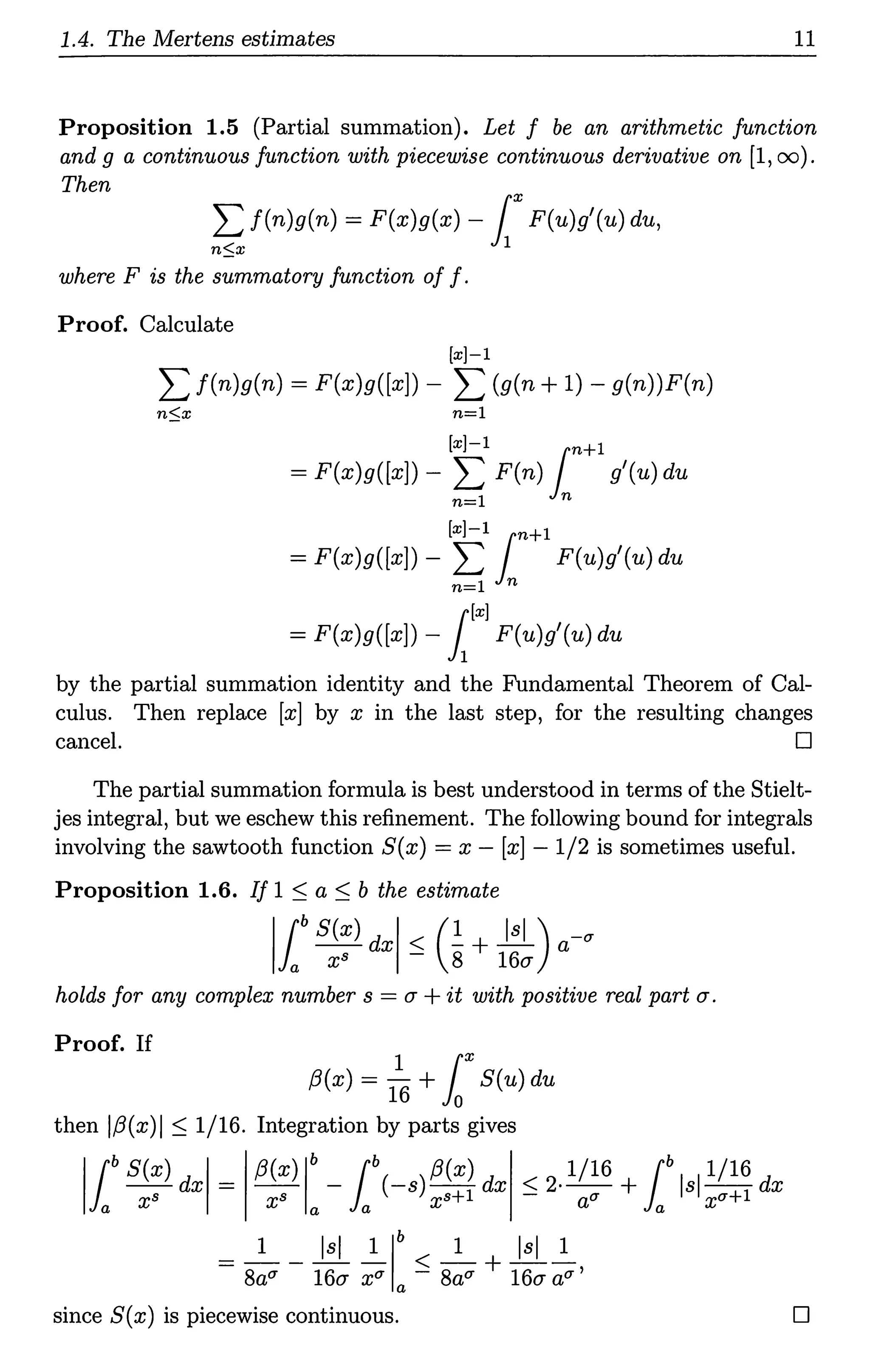 1.4. The Mertens estimates 11
Proposition 1.5 (Partial summation). Let f be an arithmetic function
and g a continuous function with piecewise continuous derivative on [1, oo).
Then
~ f(n)g(n) = F(x)g(x) - lxF(u)g'(u) du,
where F is the summatory function off.
Proof. Calculate
[x)-1
L f(n)g(n) = F(x)g([x]) - L (g(n + 1) - g(n))F(n)
n$x n=l
[x)-1 n+l
= F(x)g([x]) - L F(n) 1 g'(u) du
n=l n
[x)-1 n+l
= F(x)g([x]) - L 1 F(u)g'(u) du
n=l n
r[x)
= F(x)g([x]) - }1
F(u)g'(u) du
by the partial summation identity and the Fundamental Theorem of Cal-
culus. Then replace [x] by x in the last step, for the resulting changes
cancel. D
The partial summation formula is best understood in terms of the Stielt-
jes integral, but we eschew this refinement. The following bound for integrals
involving the sawtooth function S(x) = x - [x] - 1/2 is sometimes useful.
Proposition 1.6. If 1 ~ a ~ b the estimate
llbS(x) dxl ~ (!+ J&)a-a
a X8 8 16CT
holds for any complex number s = CT +it with positive real part CT.
Proof. If
1 r
f3(x) = 16 +Jo S(u) du
then lf3(x)I ~ 1/16. Integration by parts gives
'l
bS(x) dxl = f3(x) lb -lb(-s) f3(x) dx ~ 2· 1/16 +lb Isl 1/16 dx
xs xs xs+l au xa+l
a a a a
= s~a - i:~ x
1
a1: ~ s~a + i:~:a'
since S(x) is piecewise continuous. D
 
