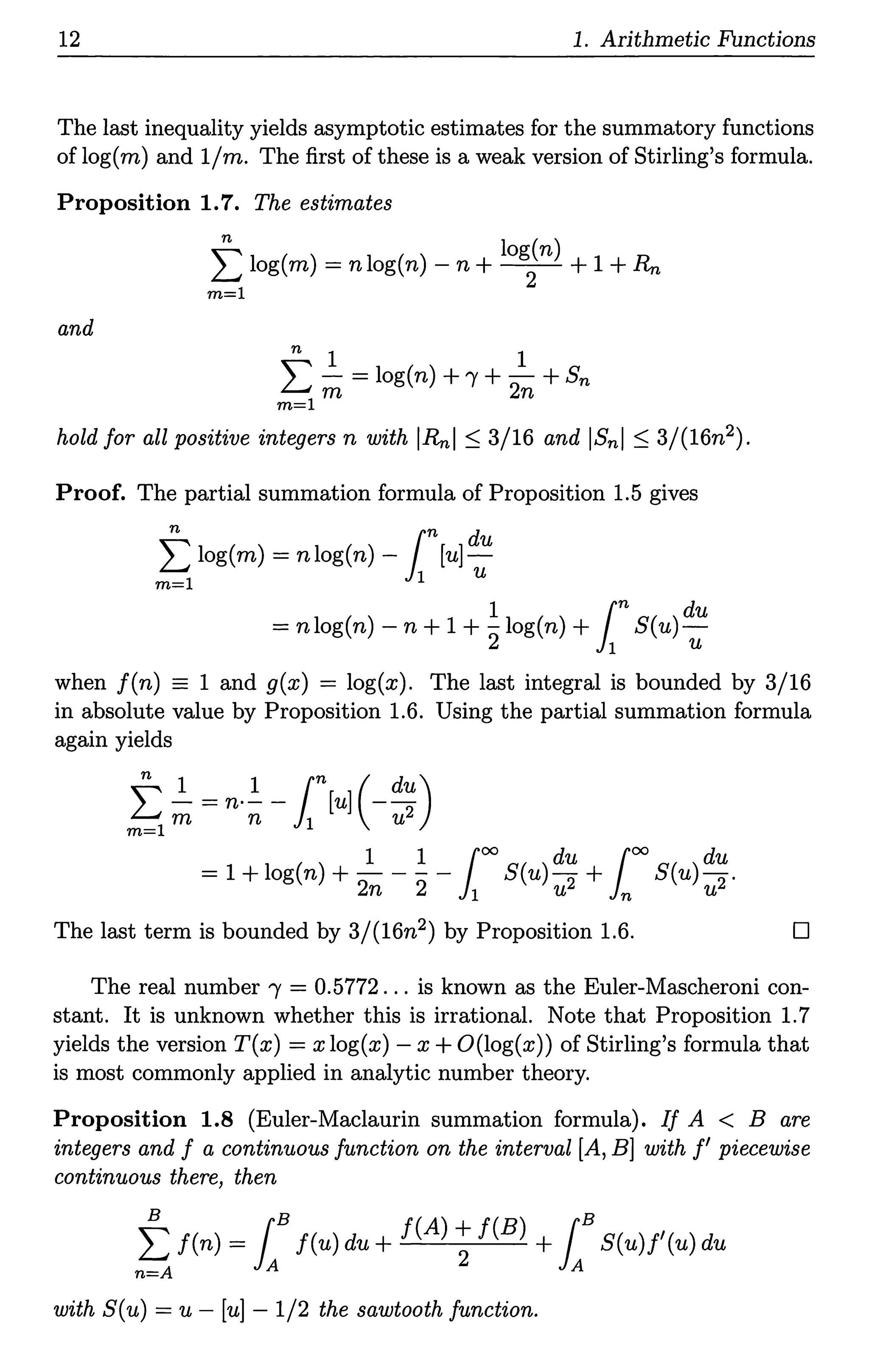 12 1. Arithmetic Functions
The last inequality yields asymptotic estimates for the summatory functions
of log(m) and 1/m. The first of these is a weak version of Stirling's formula.
Proposition 1.7. The estimates
t log(m) = nlog(n) - n +login) + 1 + R,,,
m=l
and
n 1 1
L- =log(n)+"t+-
2 +Sn
m=l m n
hold for all positive integers n with IRnl :S 3/16 and IBnl :S 3/(16n2).
Proof. The partial summation formula of Proposition 1.5 gives
n rn d
L log(m) = nlog(n) - li [u]~
m=l 1 U
1 rn du
= nlog(n) - n + 1 + 21og(n) + 11 S(u)u
when f(n) = 1 and g(x) = log(x). The last integral is bounded by 3/16
in absolute value by Proposition 1.6. Using the partial summation formula
again yields
t ~ = n·_!_ - rn[u] (-du)
m=l m n 11 u2
1 1 100
du 100
du
= 1 + log(n) + - - - - S(u)- + S(u)-.
2n 2 1 u2 n u2
The last term is bounded by 3/(16n2) by Proposition 1.6. D
The real number 'Y = 0.5772 ... is known as the Euler-Mascheroni con-
stant. It is unknown whether this is irrational. Note that Proposition 1.7
yields the version T(x) = x log(x) - x + O(log(x)) of Stirling's formula that
is most commonly applied in analytic number theory.
Proposition 1.8 (Euler-Maclaurin summation formula). If A < B are
integers and f a continuous function on the interval [A, B] with f' piecewise
continuous there, then
t f(n) = 1Bf(u) du+ f(A); f(B) +1BS(u)f'(u) du
n=A A A
with S(u) = u - [u] - 1/2 the sawtooth function.
 