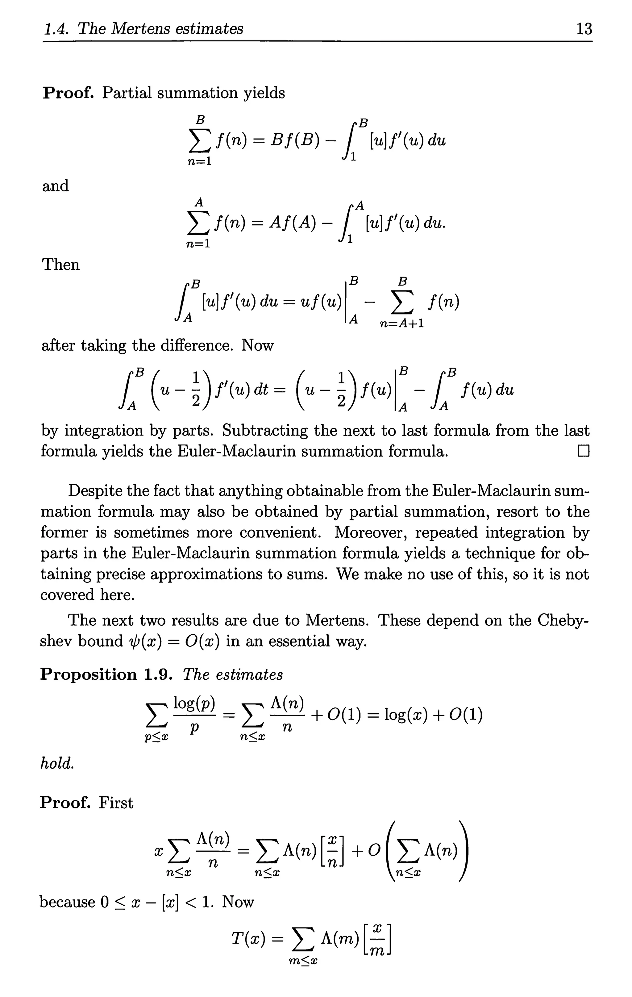 1.4. The Mertens estimates 13
Proof. Partial summation yields
B B
~ f(n) = Bf(B) -1 [u]f'(u) du
and
A A
L f(n) = Af(A) -1 [u]f'(u) du.
n=l 1
Then
B IB B
L[u]f'(u) du= uf(u) A - n~l f(n)
after taking the difference. Now
by integration by parts. Subtracting the next to last formula from the last
formula yields the Euler-Maclaurin summation formula. D
Despite the fact that anything obtainable from the Euler-Maclaurin sum-
mation formula may also be obtained by partial summation, resort to the
former is sometimes more convenient. Moreover, repeated integration by
parts in the Euler-Maclaurin summation formula yields a technique for ob-
taining precise approximations to sums. We make no use of this, so it is not
covered here.
The next two results are due to Mertens. These depend on the Cheby-
shev bound 'l/J(x) = O(x) in an essential way.
Proposition 1.9. The estimates
L log(p) = L A(n) +0(1) = log(x) +0(1)
p$x p n$x n
hold.
Proof. First
because 0 ~ x - [x] < 1. Now
T(x) = L A(m) [~]
m$x
 
