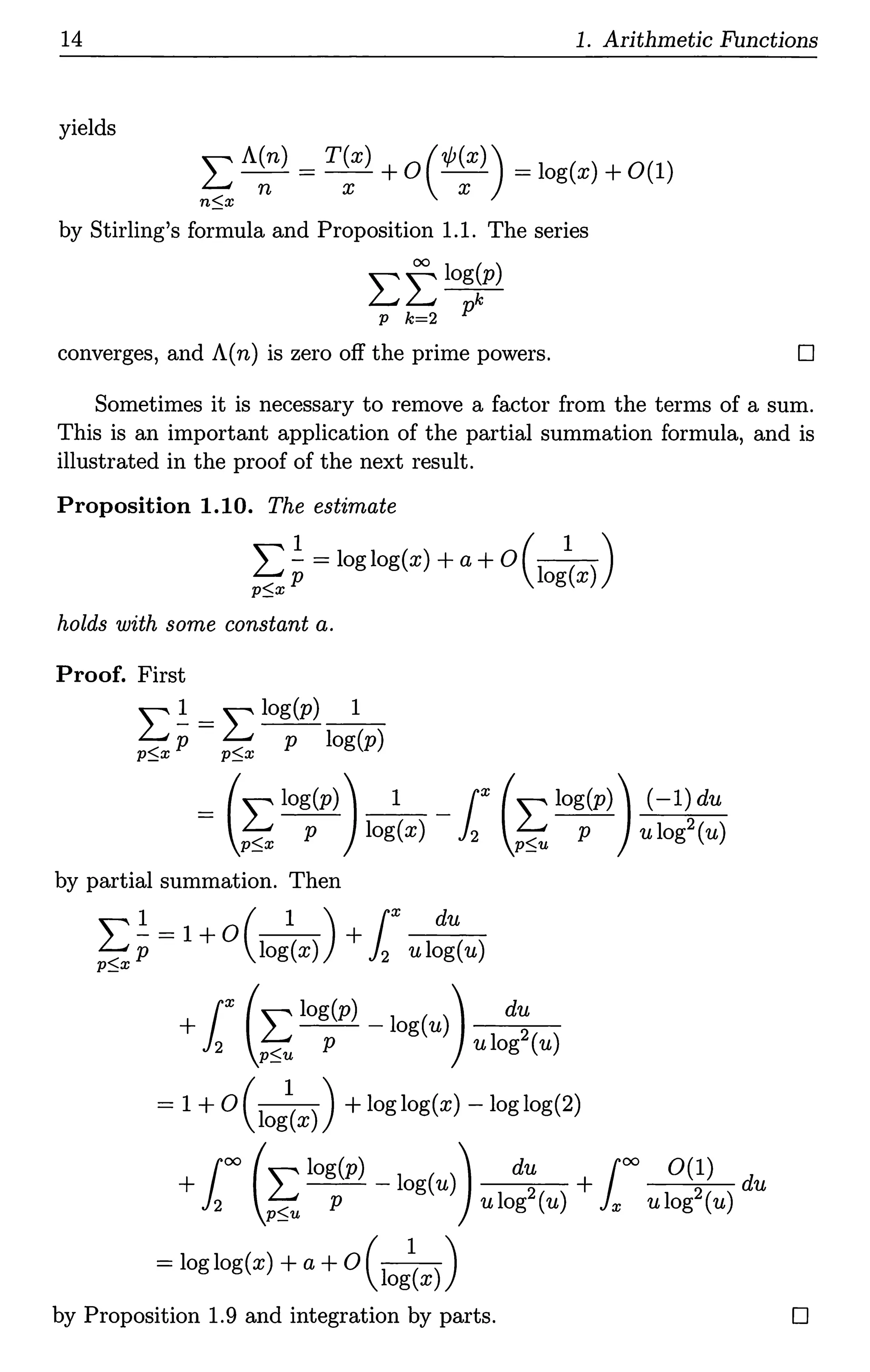 14 1. Arithmetic Functions
yields
L A~n) = T~x) + 0 ( 1/J~x)) = log(x) +0(1)
n$x
by Stirling's formula and Proposition 1.1. The series
Lflog~p)
p k=2 p
converges, and A(n) is zero off the prime powers. D
Sometimes it is necessary to remove a factor from the terms of a sum.
This is an important application of the partial summation formula, and is
illustrated in the proof of the next result.
Proposition 1.10. The estimate
L ~ = loglog(x) +a+ 0(10
1
(x))
~xp g
holds with some constant a.
Proof. First
L 1 _ L log(p) 1
p$x p- p$x -p- log(p)
= (Llog(p)) _1__ r (Llog(p)) (-l)du
p$x P log(x) 12 p$u p ulog2(u)
by partial summation. Then
""" 1 1 0 ( 1 ) r du
~ p= + log(x) +}2 ulog(u)
+ r (Llog(p) - log(u)) du
12 p$u P ulog2(u)
= 1 + o(iog~x)) +loglog(x) - loglog(2)
+ r)() (Llog(p) - log(u)) du + roo o(1) du
12 p$u P ulog2 (u) ix ulog2(u)
=log log(x) +a+ 0 (i0 g1
(x))
by Proposition 1.9 and integration by parts. D
 
