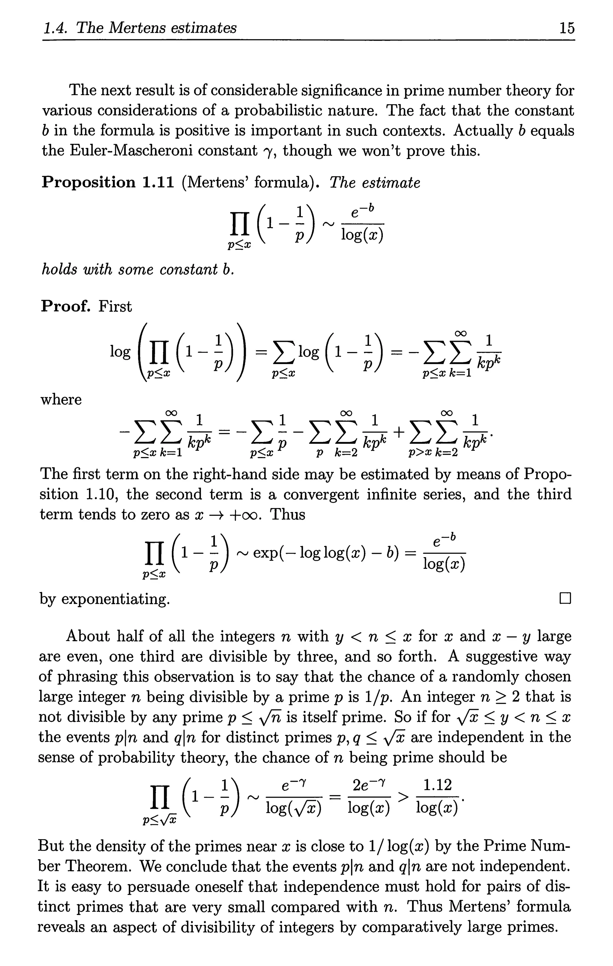1.4. The Mertens estimates 15
The next result is of considerable significance in prime number theory for
various considerations of a probabilistic nature. The fact that the constant
b in the formula is positive is important in such contexts. Actually b equals
the Euler-Mascheroni constant"(, though we won't prove this.
Proposition 1.11 (Mertens' formula). The estimate
( 1) e-b
}l 1 - p "' log(x)
holds with some constant b.
Proof. First
log (II (1- ~)) = L:1og (1- ~) = - L:f k
p$:z: p p$:z: p p$:z: k=l p
where
00
1 1 00
1 00
1
-L:L:"kk=-L:--L:L:"kk+L:L:"kk·
p$:z: k=l p p$x p p k=2 p p>x k=2 p
The first term on the right-hand side may be estimated by means of Propo-
sition 1.10, the second term is a convergent infinite series, and the third
term tends to zero as x--+ +oo. Thus
( 1) -b
II 1- - "'exp(-loglog(x)-b) = _e_
p log(x)
p$:z:
by exponentiating. D
About half of all the integers n with y < n :S x for x and x - y large
are even, one third are divisible by three, and so forth. A suggestive way
of phrasing this observation is to say that the chance of a randomly chosen
large integer n being divisible by a prime pis 1/p. An integer n ~ 2 that is
not divisible by any prime p :S fo is itself prime. So if for ../X :S y < n :S x
the events pin and qln for distinct primes p, q :S ../X are independent in the
sense of probability theory, the chance of n being prime should be
(
1) e-'Y 2e-'Y 1.12
II l - p "'log(../X) = log(x) > log(x)'
p$..,/X
But the density of the primes near xis close to 1/log(x) by the Prime Num-
ber Theorem. We conclude that the events pin and qln are not independent.
It is easy to persuade oneself that independence must hold for pairs of dis-
tinct primes that are very small compared with n. Thus Mertens' formula
reveals an aspect of divisibility of integers by comparatively large primes.
 