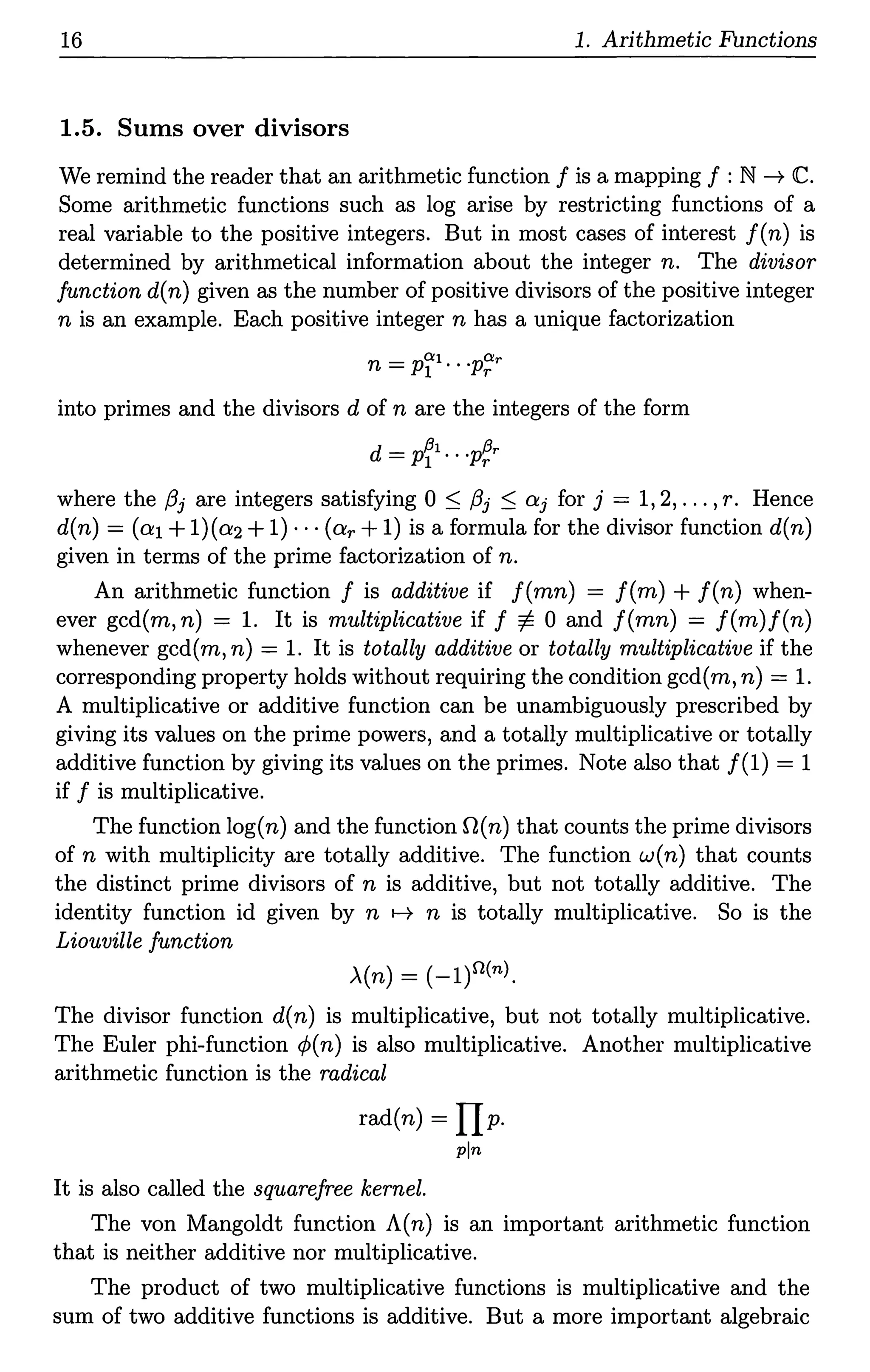 16 1. Arithmetic Functions
1.5. Sums over divisors
We remind the reader that an arithmetic function f is a mapping f : N ---+ <C.
Some arithmetic functions such as log arise by restricting functions of a
real variable to the positive integers. But in most cases of interest f(n) is
determined by arithmetical information about the integer n. The divisor
function d(n) given as the number of positive divisors of the positive integer
n is an example. Each positive integer n has a unique factorization
into primes and the divisors d of n are the integers of the form
d = pfl.•·p~r
where the /3j are integers satisfying 0 ~ /3j ~ Ctj for j = 1, 2, ... ,r. Hence
d(n) = (cr.1+l)(cr.2+1) · · · (cr.r + 1) is a formula for the divisor function d(n)
given in terms of the prime factorization of n.
An arithmetic function f is additive if f(mn) = f(m) + f(n) when-
ever gcd(m, n) = 1. It is multiplicative if f ¢. 0 and f(mn) = f(m)f(n)
whenever gcd(m, n) = 1. It is totally additive or totally multiplicative if the
corresponding property holds without requiring the condition gcd(m, n) = 1.
A multiplicative or additive function can be unambiguously prescribed by
giving its values on the prime powers, and a totally multiplicative or totally
additive function by giving its values on the primes. Note also that /(1) = 1
if f is multiplicative.
The function log(n) and the function O(n) that counts the prime divisors
of n with multiplicity are totally additive. The function w(n) that counts
the distinct prime divisors of n is additive, but not totally additive. The
identity function id given by n t-7 n is totally multiplicative. So is the
Liouville function
.X(n) = (-l)n(n).
The divisor function d(n) is multiplicative, but not totally multiplicative.
The Euler phi-function <P(n) is also multiplicative. Another multiplicative
arithmetic function is the radical
rad(n) = IJp.
pin
It is also called the squarefree kernel.
The von Mangoldt function A(n) is an important arithmetic function
that is neither additive nor multiplicative.
The product of two multiplicative functions is multiplicative and the
sum of two additive functions is additive. But a more important algebraic
 