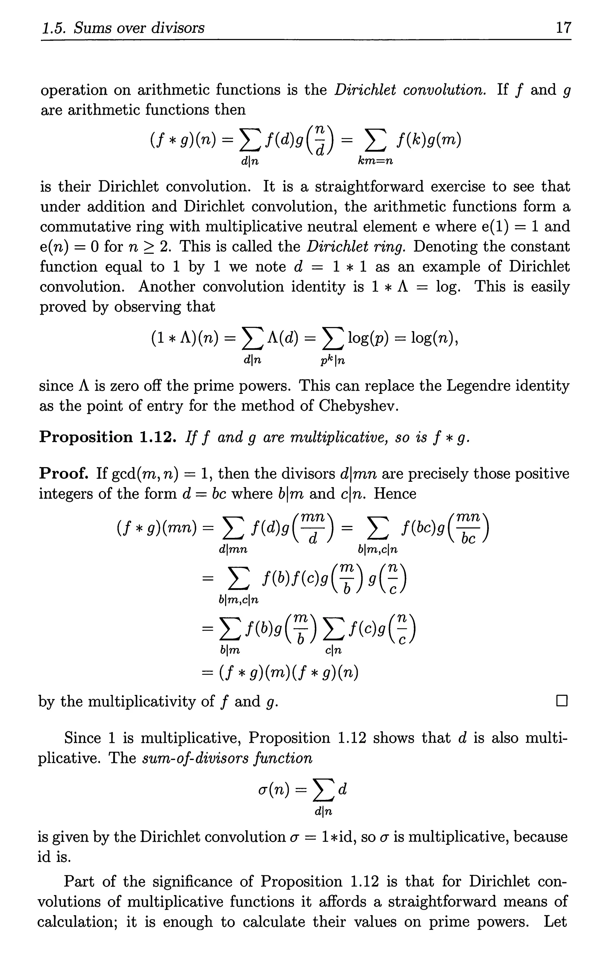 1.5. Sums over divisors 17
operation on arithmetic functions is the Dirichlet convolution. If f and g
are arithmetic functions then
(f *g)(n) = L f(d)g(~) = L f(k)g(m)
din km=n
is their Dirichlet convolution. It is a straightforward exercise to see that
under addition and Dirichlet convolution, the arithmetic functions form a
commutative ring with multiplicative neutral element e where e(l) = 1 and
e(n) = 0 for n ~ 2. This is called the Dirichlet ring. Denoting the constant
function equal to 1 by 1 we note d = 1 * 1 as an example of Dirichlet
convolution. Another convolution identity is 1 * A = log. This is easily
proved by observing that
(1 * A)(n) = LA(d) = L log(p) = log(n),
din pkln
since A is zero off the prime powers. This can replace the Legendre identity
as the point of entry for the method of Chebyshev.
Proposition 1.12. If f and g are multiplicative, so is f *g.
Proof. If gcd(m, n) = 1, then the divisors djmn are precisely those positive
integers of the form d =be where blm and cjn. Hence
(f *g)(mn) = L f(d)g(~n) = L f(bc)g(:;)
dlmn blm,cln
= L f(b)f(c)g(7) g(~)
blm,cln
= Lf(b)g(7) Lf(c)g(~)
blm cln
= (f *g)(m)(f *g)(n)
by the multiplicativity off and g. D
Since 1 is multiplicative, Proposition 1.12 shows that d is also multi-
plicative. The sum-of-divisors function
u(n) = Ld
din
is given by the Dirichlet convolution u = 1*id, so u is multiplicative, because
id is.
Part of the significance of Proposition 1.12 is that for Dirichlet con-
volutions of multiplicative functions it affords a straightforward means of
calculation; it is enough to calculate their values on prime powers. Let
 